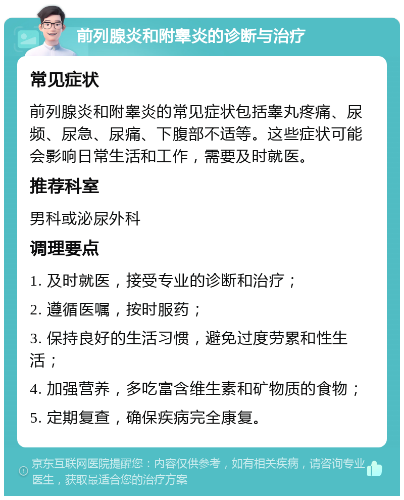 前列腺炎和附睾炎的诊断与治疗 常见症状 前列腺炎和附睾炎的常见症状包括睾丸疼痛、尿频、尿急、尿痛、下腹部不适等。这些症状可能会影响日常生活和工作，需要及时就医。 推荐科室 男科或泌尿外科 调理要点 1. 及时就医，接受专业的诊断和治疗； 2. 遵循医嘱，按时服药； 3. 保持良好的生活习惯，避免过度劳累和性生活； 4. 加强营养，多吃富含维生素和矿物质的食物； 5. 定期复查，确保疾病完全康复。