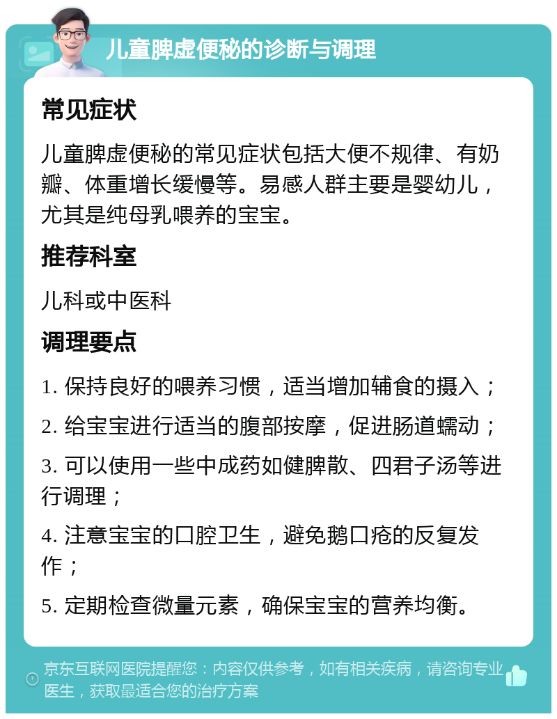 儿童脾虚便秘的诊断与调理 常见症状 儿童脾虚便秘的常见症状包括大便不规律、有奶瓣、体重增长缓慢等。易感人群主要是婴幼儿，尤其是纯母乳喂养的宝宝。 推荐科室 儿科或中医科 调理要点 1. 保持良好的喂养习惯，适当增加辅食的摄入； 2. 给宝宝进行适当的腹部按摩，促进肠道蠕动； 3. 可以使用一些中成药如健脾散、四君子汤等进行调理； 4. 注意宝宝的口腔卫生，避免鹅口疮的反复发作； 5. 定期检查微量元素，确保宝宝的营养均衡。