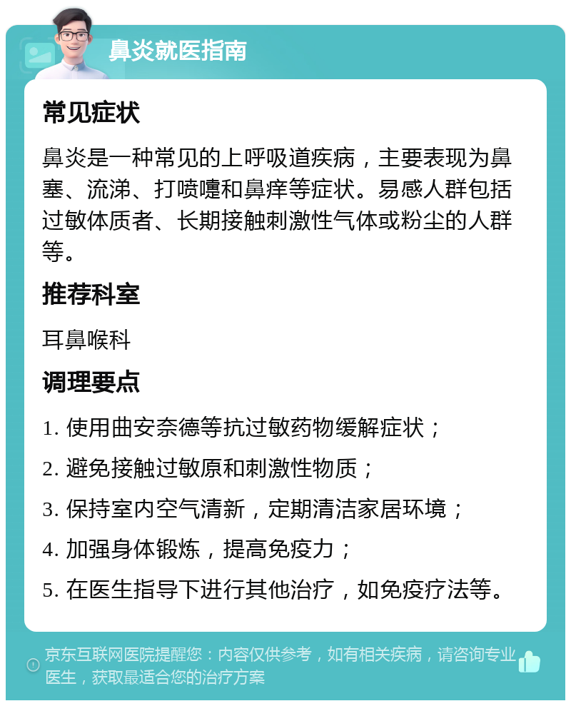 鼻炎就医指南 常见症状 鼻炎是一种常见的上呼吸道疾病，主要表现为鼻塞、流涕、打喷嚏和鼻痒等症状。易感人群包括过敏体质者、长期接触刺激性气体或粉尘的人群等。 推荐科室 耳鼻喉科 调理要点 1. 使用曲安奈德等抗过敏药物缓解症状； 2. 避免接触过敏原和刺激性物质； 3. 保持室内空气清新，定期清洁家居环境； 4. 加强身体锻炼，提高免疫力； 5. 在医生指导下进行其他治疗，如免疫疗法等。