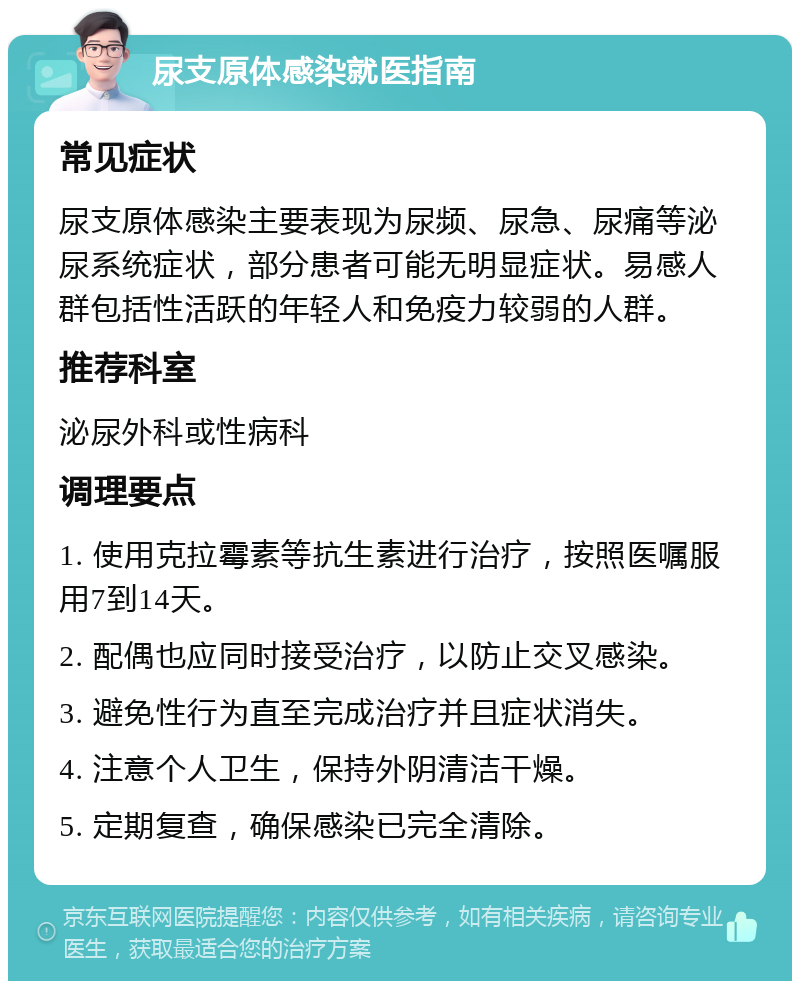 尿支原体感染就医指南 常见症状 尿支原体感染主要表现为尿频、尿急、尿痛等泌尿系统症状，部分患者可能无明显症状。易感人群包括性活跃的年轻人和免疫力较弱的人群。 推荐科室 泌尿外科或性病科 调理要点 1. 使用克拉霉素等抗生素进行治疗，按照医嘱服用7到14天。 2. 配偶也应同时接受治疗，以防止交叉感染。 3. 避免性行为直至完成治疗并且症状消失。 4. 注意个人卫生，保持外阴清洁干燥。 5. 定期复查，确保感染已完全清除。