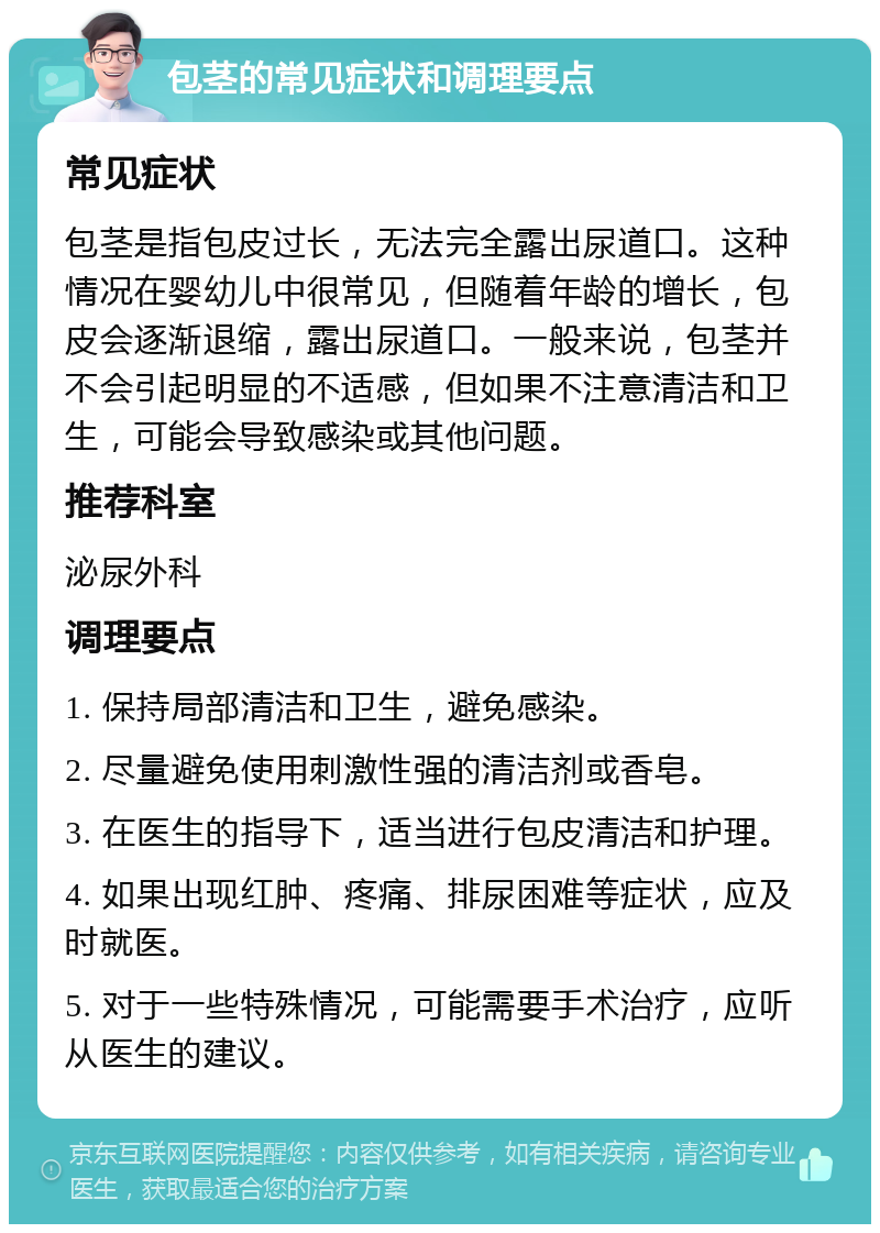 包茎的常见症状和调理要点 常见症状 包茎是指包皮过长，无法完全露出尿道口。这种情况在婴幼儿中很常见，但随着年龄的增长，包皮会逐渐退缩，露出尿道口。一般来说，包茎并不会引起明显的不适感，但如果不注意清洁和卫生，可能会导致感染或其他问题。 推荐科室 泌尿外科 调理要点 1. 保持局部清洁和卫生，避免感染。 2. 尽量避免使用刺激性强的清洁剂或香皂。 3. 在医生的指导下，适当进行包皮清洁和护理。 4. 如果出现红肿、疼痛、排尿困难等症状，应及时就医。 5. 对于一些特殊情况，可能需要手术治疗，应听从医生的建议。