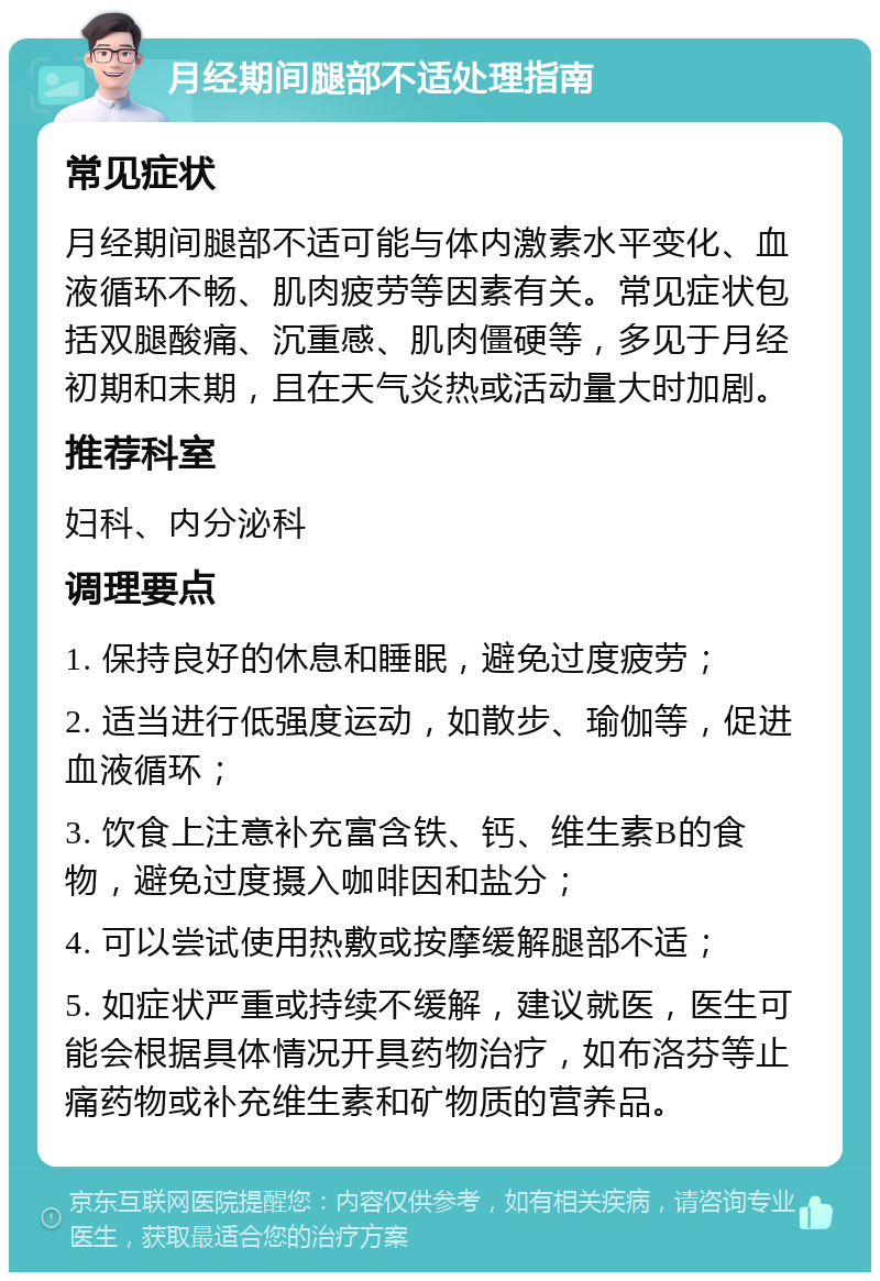 月经期间腿部不适处理指南 常见症状 月经期间腿部不适可能与体内激素水平变化、血液循环不畅、肌肉疲劳等因素有关。常见症状包括双腿酸痛、沉重感、肌肉僵硬等，多见于月经初期和末期，且在天气炎热或活动量大时加剧。 推荐科室 妇科、内分泌科 调理要点 1. 保持良好的休息和睡眠，避免过度疲劳； 2. 适当进行低强度运动，如散步、瑜伽等，促进血液循环； 3. 饮食上注意补充富含铁、钙、维生素B的食物，避免过度摄入咖啡因和盐分； 4. 可以尝试使用热敷或按摩缓解腿部不适； 5. 如症状严重或持续不缓解，建议就医，医生可能会根据具体情况开具药物治疗，如布洛芬等止痛药物或补充维生素和矿物质的营养品。