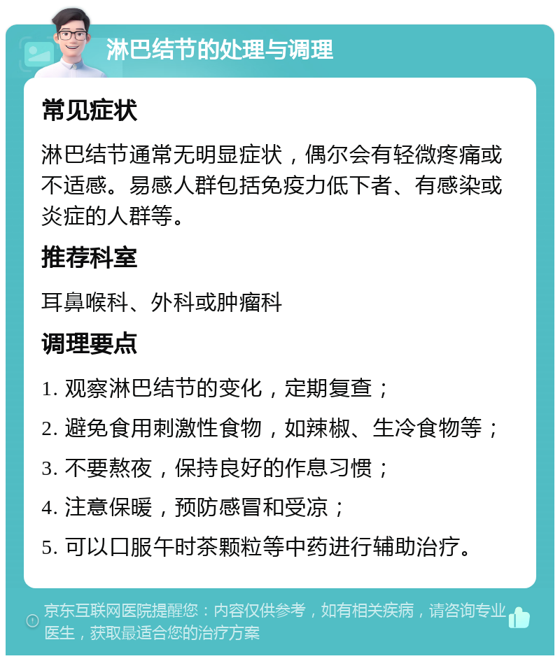 淋巴结节的处理与调理 常见症状 淋巴结节通常无明显症状，偶尔会有轻微疼痛或不适感。易感人群包括免疫力低下者、有感染或炎症的人群等。 推荐科室 耳鼻喉科、外科或肿瘤科 调理要点 1. 观察淋巴结节的变化，定期复查； 2. 避免食用刺激性食物，如辣椒、生冷食物等； 3. 不要熬夜，保持良好的作息习惯； 4. 注意保暖，预防感冒和受凉； 5. 可以口服午时茶颗粒等中药进行辅助治疗。