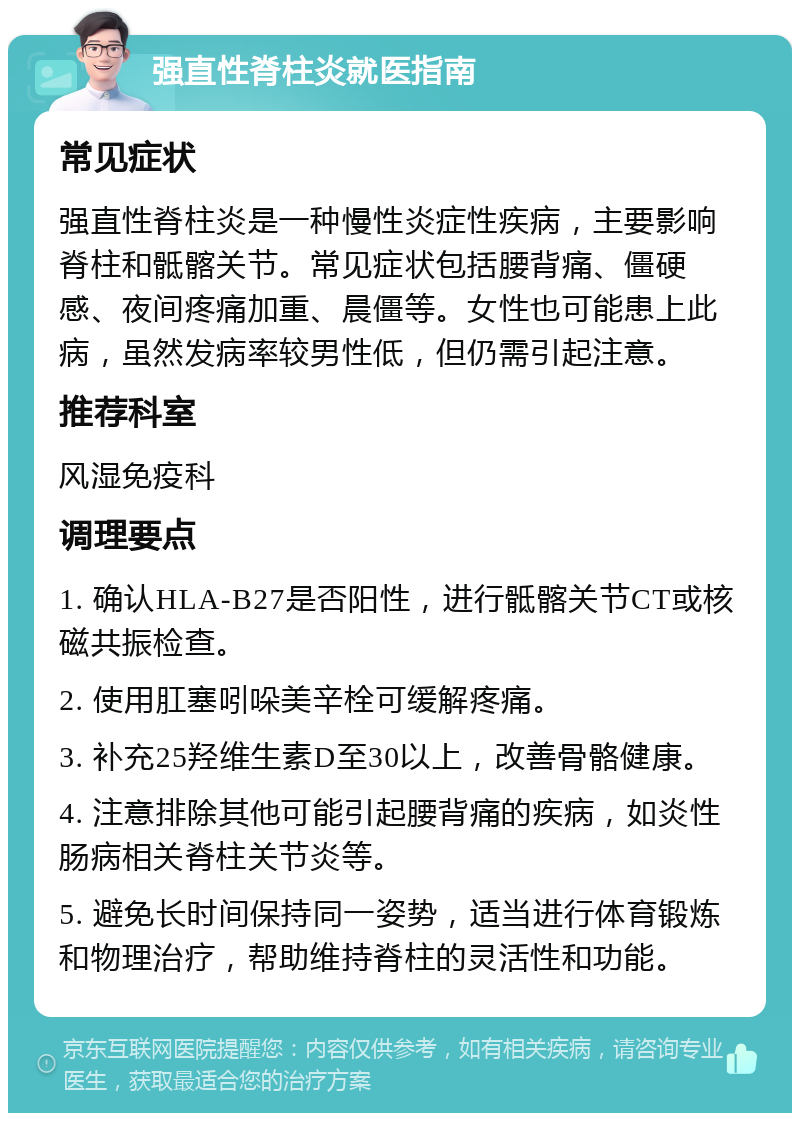 强直性脊柱炎就医指南 常见症状 强直性脊柱炎是一种慢性炎症性疾病，主要影响脊柱和骶髂关节。常见症状包括腰背痛、僵硬感、夜间疼痛加重、晨僵等。女性也可能患上此病，虽然发病率较男性低，但仍需引起注意。 推荐科室 风湿免疫科 调理要点 1. 确认HLA-B27是否阳性，进行骶髂关节CT或核磁共振检查。 2. 使用肛塞吲哚美辛栓可缓解疼痛。 3. 补充25羟维生素D至30以上，改善骨骼健康。 4. 注意排除其他可能引起腰背痛的疾病，如炎性肠病相关脊柱关节炎等。 5. 避免长时间保持同一姿势，适当进行体育锻炼和物理治疗，帮助维持脊柱的灵活性和功能。