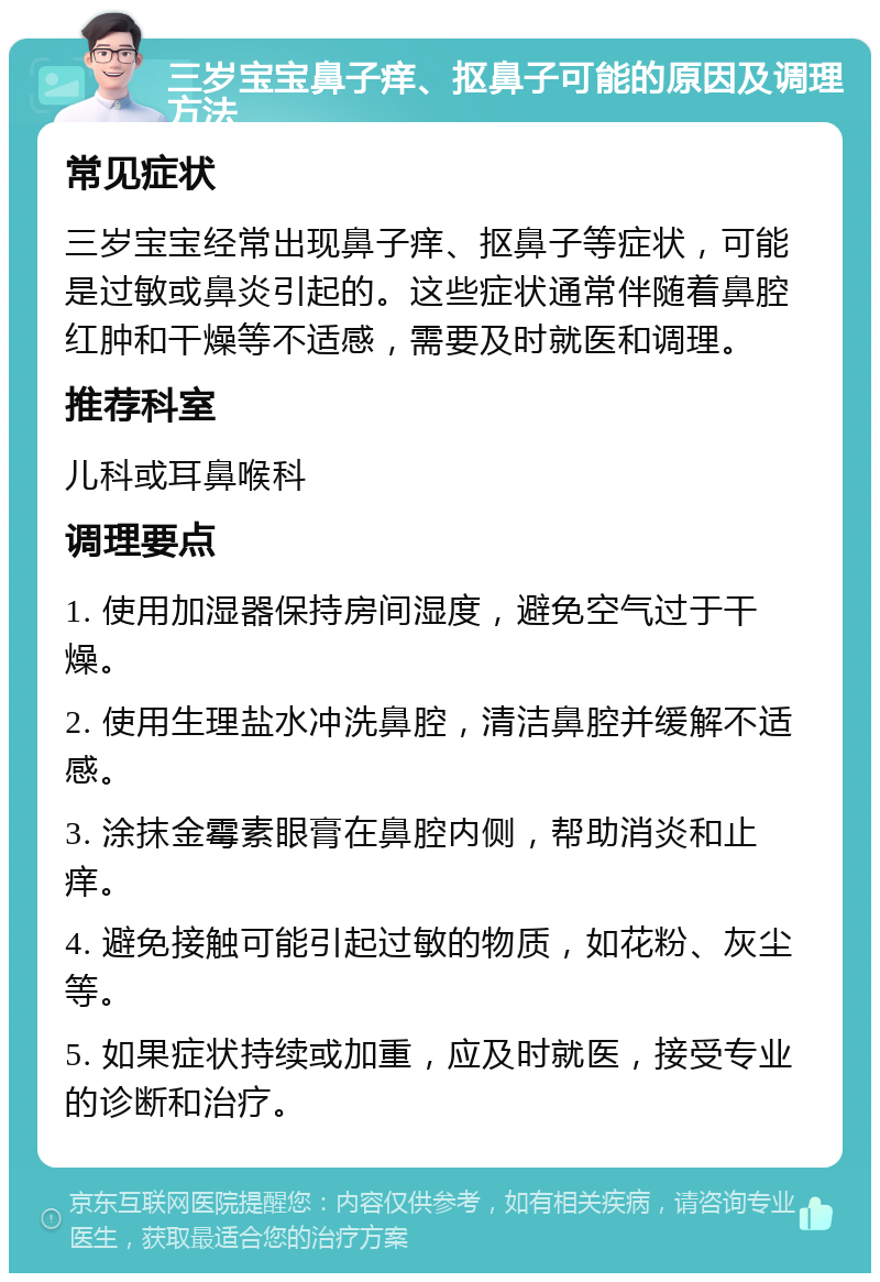 三岁宝宝鼻子痒、抠鼻子可能的原因及调理方法 常见症状 三岁宝宝经常出现鼻子痒、抠鼻子等症状，可能是过敏或鼻炎引起的。这些症状通常伴随着鼻腔红肿和干燥等不适感，需要及时就医和调理。 推荐科室 儿科或耳鼻喉科 调理要点 1. 使用加湿器保持房间湿度，避免空气过于干燥。 2. 使用生理盐水冲洗鼻腔，清洁鼻腔并缓解不适感。 3. 涂抹金霉素眼膏在鼻腔内侧，帮助消炎和止痒。 4. 避免接触可能引起过敏的物质，如花粉、灰尘等。 5. 如果症状持续或加重，应及时就医，接受专业的诊断和治疗。