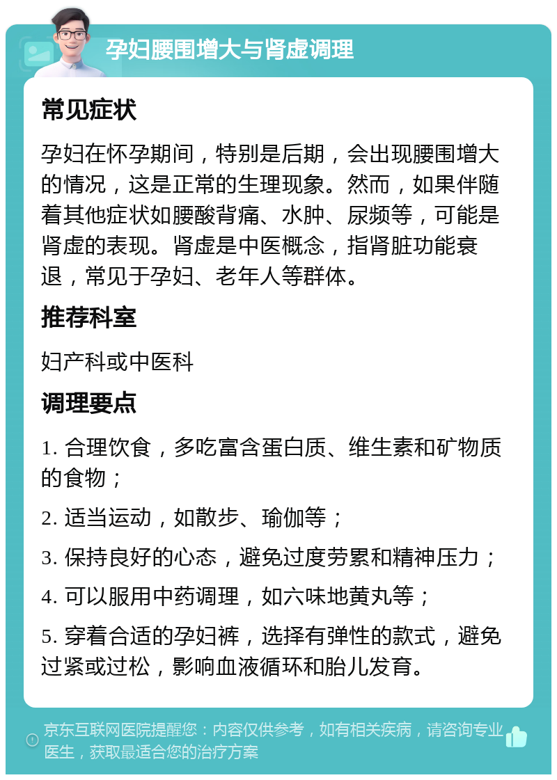 孕妇腰围增大与肾虚调理 常见症状 孕妇在怀孕期间，特别是后期，会出现腰围增大的情况，这是正常的生理现象。然而，如果伴随着其他症状如腰酸背痛、水肿、尿频等，可能是肾虚的表现。肾虚是中医概念，指肾脏功能衰退，常见于孕妇、老年人等群体。 推荐科室 妇产科或中医科 调理要点 1. 合理饮食，多吃富含蛋白质、维生素和矿物质的食物； 2. 适当运动，如散步、瑜伽等； 3. 保持良好的心态，避免过度劳累和精神压力； 4. 可以服用中药调理，如六味地黄丸等； 5. 穿着合适的孕妇裤，选择有弹性的款式，避免过紧或过松，影响血液循环和胎儿发育。