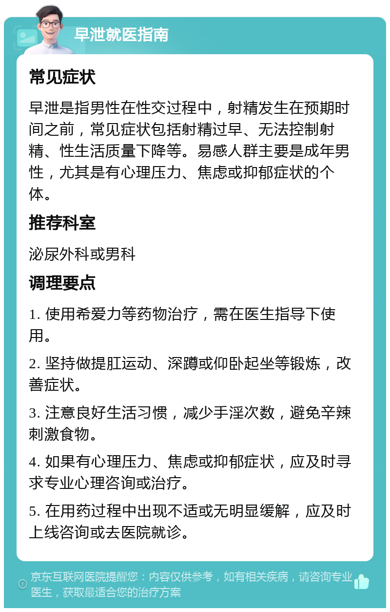 早泄就医指南 常见症状 早泄是指男性在性交过程中，射精发生在预期时间之前，常见症状包括射精过早、无法控制射精、性生活质量下降等。易感人群主要是成年男性，尤其是有心理压力、焦虑或抑郁症状的个体。 推荐科室 泌尿外科或男科 调理要点 1. 使用希爱力等药物治疗，需在医生指导下使用。 2. 坚持做提肛运动、深蹲或仰卧起坐等锻炼，改善症状。 3. 注意良好生活习惯，减少手淫次数，避免辛辣刺激食物。 4. 如果有心理压力、焦虑或抑郁症状，应及时寻求专业心理咨询或治疗。 5. 在用药过程中出现不适或无明显缓解，应及时上线咨询或去医院就诊。