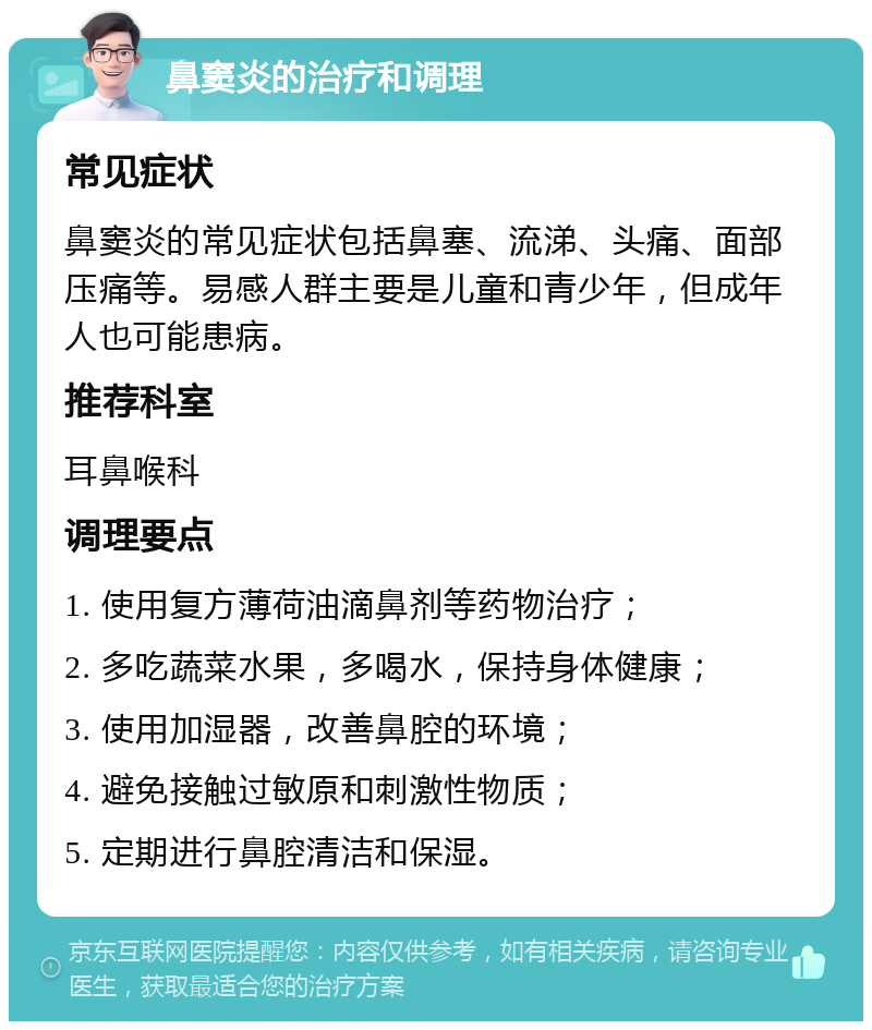 鼻窦炎的治疗和调理 常见症状 鼻窦炎的常见症状包括鼻塞、流涕、头痛、面部压痛等。易感人群主要是儿童和青少年，但成年人也可能患病。 推荐科室 耳鼻喉科 调理要点 1. 使用复方薄荷油滴鼻剂等药物治疗； 2. 多吃蔬菜水果，多喝水，保持身体健康； 3. 使用加湿器，改善鼻腔的环境； 4. 避免接触过敏原和刺激性物质； 5. 定期进行鼻腔清洁和保湿。