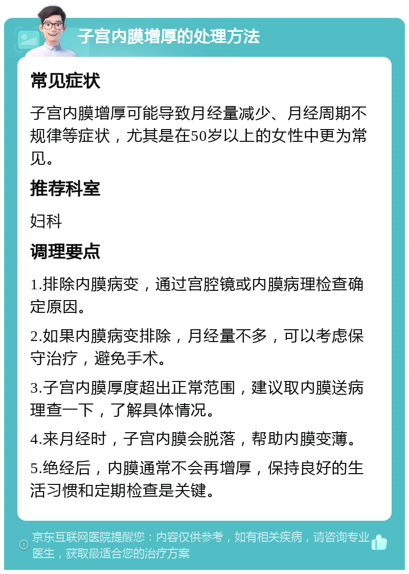 子宫内膜增厚的处理方法 常见症状 子宫内膜增厚可能导致月经量减少、月经周期不规律等症状，尤其是在50岁以上的女性中更为常见。 推荐科室 妇科 调理要点 1.排除内膜病变，通过宫腔镜或内膜病理检查确定原因。 2.如果内膜病变排除，月经量不多，可以考虑保守治疗，避免手术。 3.子宫内膜厚度超出正常范围，建议取内膜送病理查一下，了解具体情况。 4.来月经时，子宫内膜会脱落，帮助内膜变薄。 5.绝经后，内膜通常不会再增厚，保持良好的生活习惯和定期检查是关键。