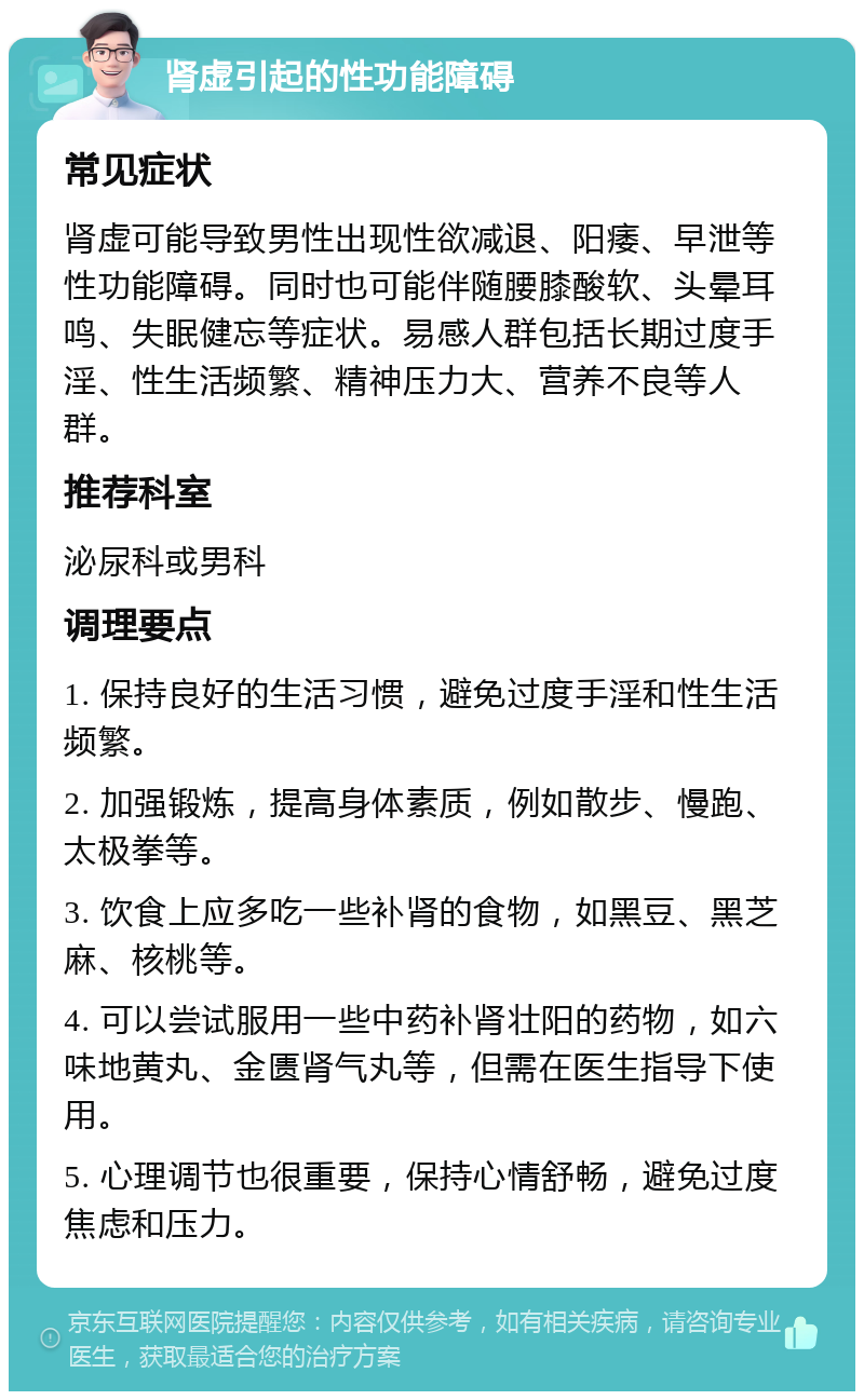 肾虚引起的性功能障碍 常见症状 肾虚可能导致男性出现性欲减退、阳痿、早泄等性功能障碍。同时也可能伴随腰膝酸软、头晕耳鸣、失眠健忘等症状。易感人群包括长期过度手淫、性生活频繁、精神压力大、营养不良等人群。 推荐科室 泌尿科或男科 调理要点 1. 保持良好的生活习惯，避免过度手淫和性生活频繁。 2. 加强锻炼，提高身体素质，例如散步、慢跑、太极拳等。 3. 饮食上应多吃一些补肾的食物，如黑豆、黑芝麻、核桃等。 4. 可以尝试服用一些中药补肾壮阳的药物，如六味地黄丸、金匮肾气丸等，但需在医生指导下使用。 5. 心理调节也很重要，保持心情舒畅，避免过度焦虑和压力。