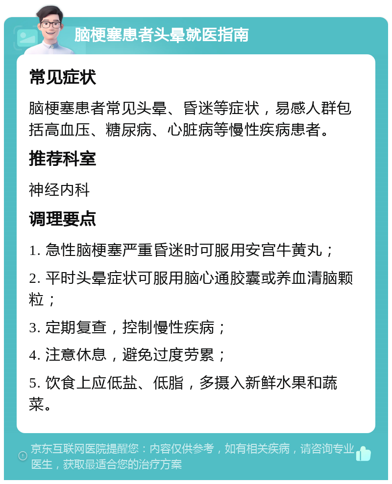 脑梗塞患者头晕就医指南 常见症状 脑梗塞患者常见头晕、昏迷等症状，易感人群包括高血压、糖尿病、心脏病等慢性疾病患者。 推荐科室 神经内科 调理要点 1. 急性脑梗塞严重昏迷时可服用安宫牛黄丸； 2. 平时头晕症状可服用脑心通胶囊或养血清脑颗粒； 3. 定期复查，控制慢性疾病； 4. 注意休息，避免过度劳累； 5. 饮食上应低盐、低脂，多摄入新鲜水果和蔬菜。