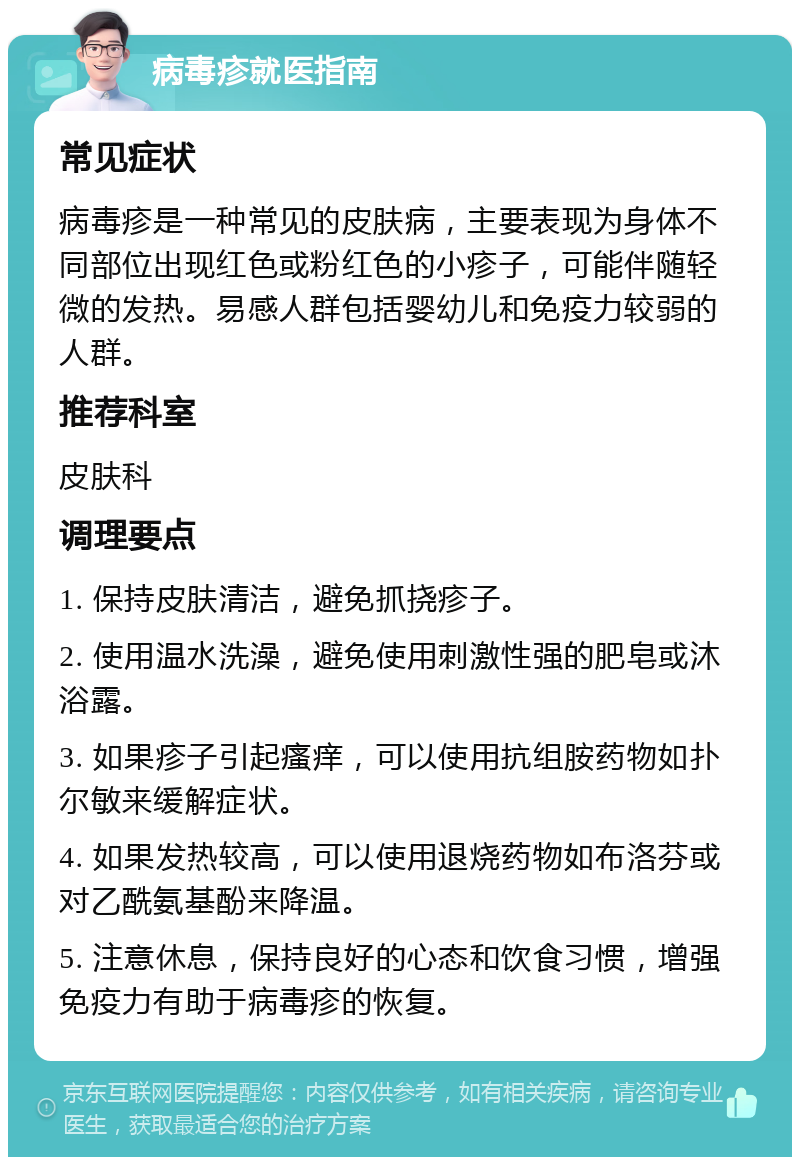 病毒疹就医指南 常见症状 病毒疹是一种常见的皮肤病，主要表现为身体不同部位出现红色或粉红色的小疹子，可能伴随轻微的发热。易感人群包括婴幼儿和免疫力较弱的人群。 推荐科室 皮肤科 调理要点 1. 保持皮肤清洁，避免抓挠疹子。 2. 使用温水洗澡，避免使用刺激性强的肥皂或沐浴露。 3. 如果疹子引起瘙痒，可以使用抗组胺药物如扑尔敏来缓解症状。 4. 如果发热较高，可以使用退烧药物如布洛芬或对乙酰氨基酚来降温。 5. 注意休息，保持良好的心态和饮食习惯，增强免疫力有助于病毒疹的恢复。