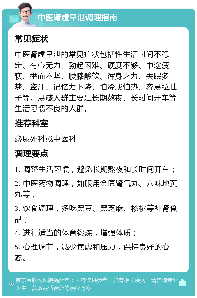 中医肾虚早泄调理指南 常见症状 中医肾虚早泄的常见症状包括性生活时间不稳定、有心无力、勃起困难、硬度不够、中途疲软、举而不坚、腰膝酸软、浑身乏力、失眠多梦、盗汗、记忆力下降、怕冷或怕热、容易拉肚子等。易感人群主要是长期熬夜、长时间开车等生活习惯不良的人群。 推荐科室 泌尿外科或中医科 调理要点 1. 调整生活习惯，避免长期熬夜和长时间开车； 2. 中医药物调理，如服用金匮肾气丸、六味地黄丸等； 3. 饮食调理，多吃黑豆、黑芝麻、核桃等补肾食品； 4. 进行适当的体育锻炼，增强体质； 5. 心理调节，减少焦虑和压力，保持良好的心态。