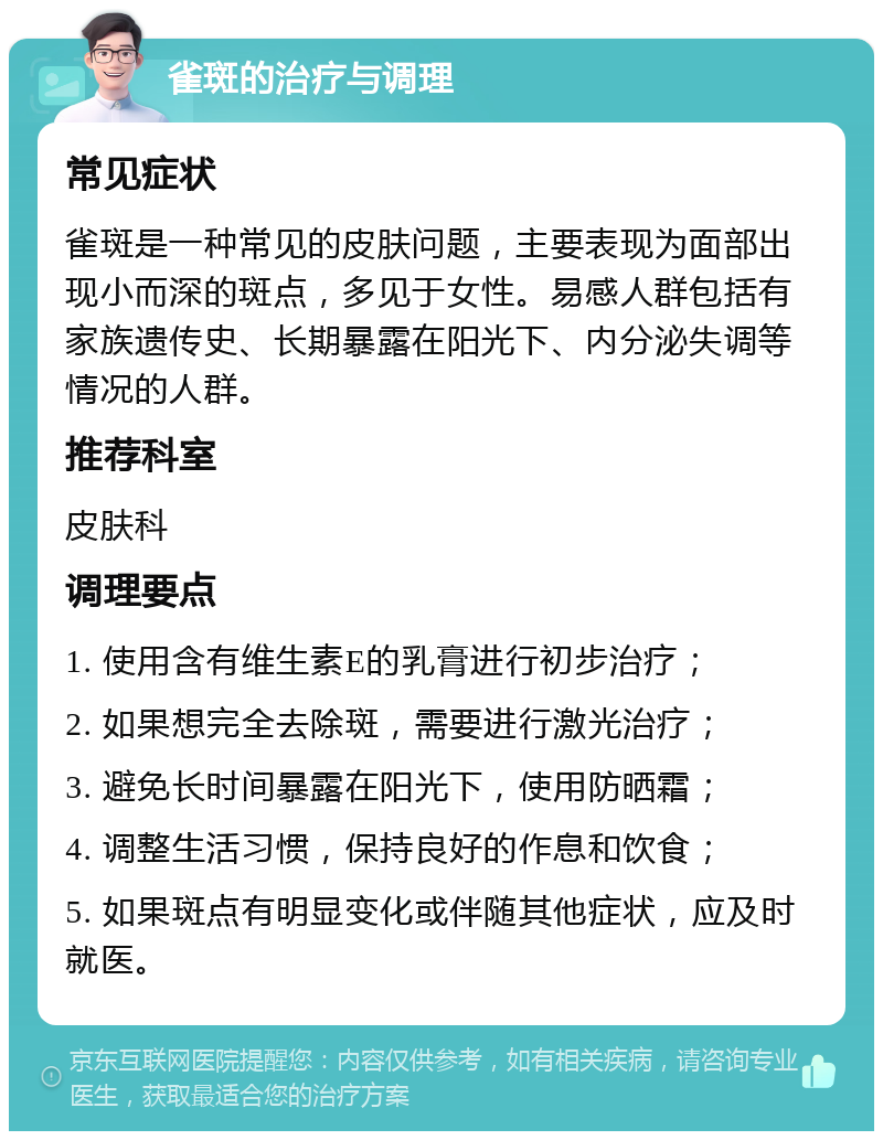 雀斑的治疗与调理 常见症状 雀斑是一种常见的皮肤问题，主要表现为面部出现小而深的斑点，多见于女性。易感人群包括有家族遗传史、长期暴露在阳光下、内分泌失调等情况的人群。 推荐科室 皮肤科 调理要点 1. 使用含有维生素E的乳膏进行初步治疗； 2. 如果想完全去除斑，需要进行激光治疗； 3. 避免长时间暴露在阳光下，使用防晒霜； 4. 调整生活习惯，保持良好的作息和饮食； 5. 如果斑点有明显变化或伴随其他症状，应及时就医。