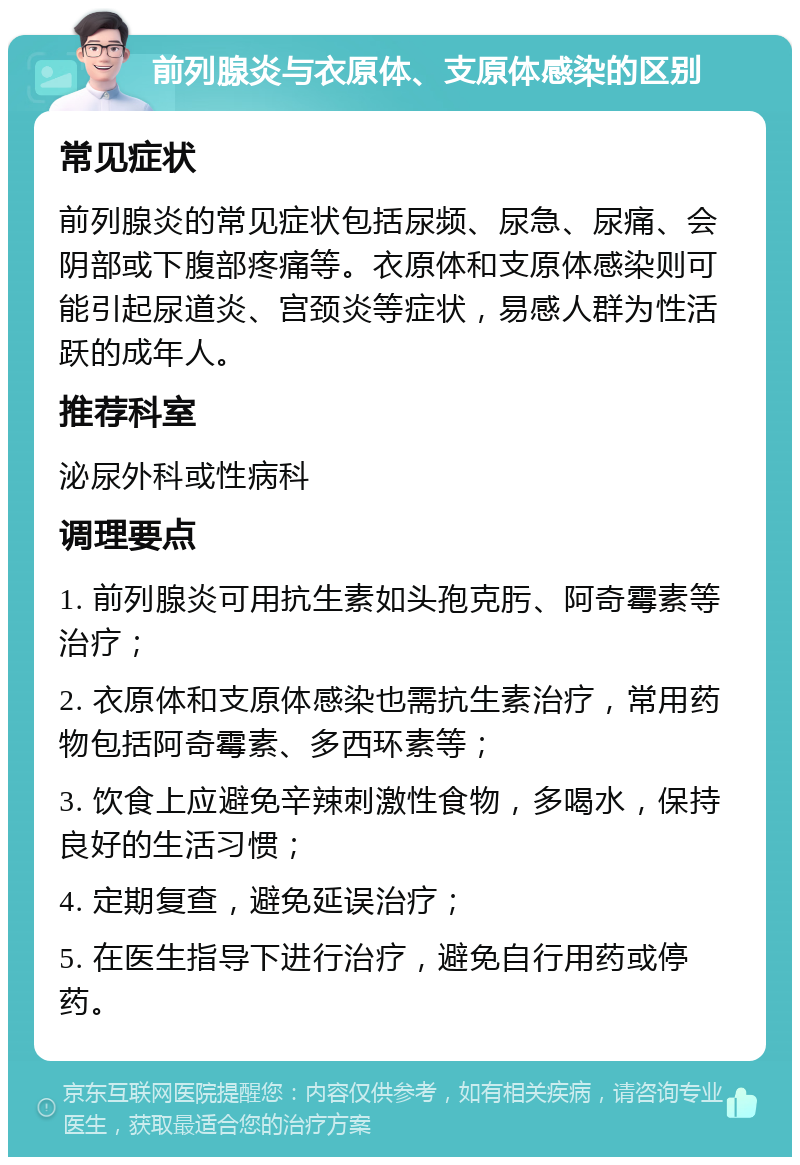 前列腺炎与衣原体、支原体感染的区别 常见症状 前列腺炎的常见症状包括尿频、尿急、尿痛、会阴部或下腹部疼痛等。衣原体和支原体感染则可能引起尿道炎、宫颈炎等症状，易感人群为性活跃的成年人。 推荐科室 泌尿外科或性病科 调理要点 1. 前列腺炎可用抗生素如头孢克肟、阿奇霉素等治疗； 2. 衣原体和支原体感染也需抗生素治疗，常用药物包括阿奇霉素、多西环素等； 3. 饮食上应避免辛辣刺激性食物，多喝水，保持良好的生活习惯； 4. 定期复查，避免延误治疗； 5. 在医生指导下进行治疗，避免自行用药或停药。