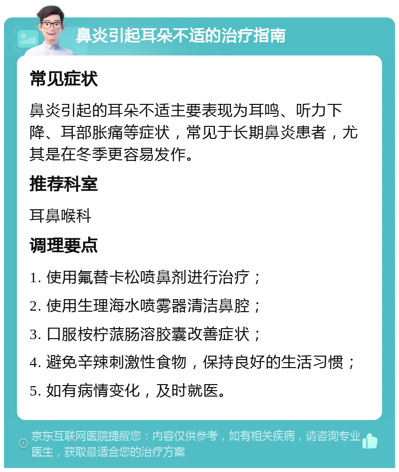 鼻炎引起耳朵不适的治疗指南 常见症状 鼻炎引起的耳朵不适主要表现为耳鸣、听力下降、耳部胀痛等症状，常见于长期鼻炎患者，尤其是在冬季更容易发作。 推荐科室 耳鼻喉科 调理要点 1. 使用氟替卡松喷鼻剂进行治疗； 2. 使用生理海水喷雾器清洁鼻腔； 3. 口服桉柠蒎肠溶胶囊改善症状； 4. 避免辛辣刺激性食物，保持良好的生活习惯； 5. 如有病情变化，及时就医。