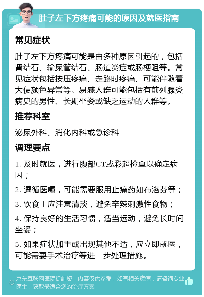 肚子左下方疼痛可能的原因及就医指南 常见症状 肚子左下方疼痛可能是由多种原因引起的，包括肾结石、输尿管结石、肠道炎症或肠梗阻等。常见症状包括按压疼痛、走路时疼痛、可能伴随着大便颜色异常等。易感人群可能包括有前列腺炎病史的男性、长期坐姿或缺乏运动的人群等。 推荐科室 泌尿外科、消化内科或急诊科 调理要点 1. 及时就医，进行腹部CT或彩超检查以确定病因； 2. 遵循医嘱，可能需要服用止痛药如布洛芬等； 3. 饮食上应注意清淡，避免辛辣刺激性食物； 4. 保持良好的生活习惯，适当运动，避免长时间坐姿； 5. 如果症状加重或出现其他不适，应立即就医，可能需要手术治疗等进一步处理措施。