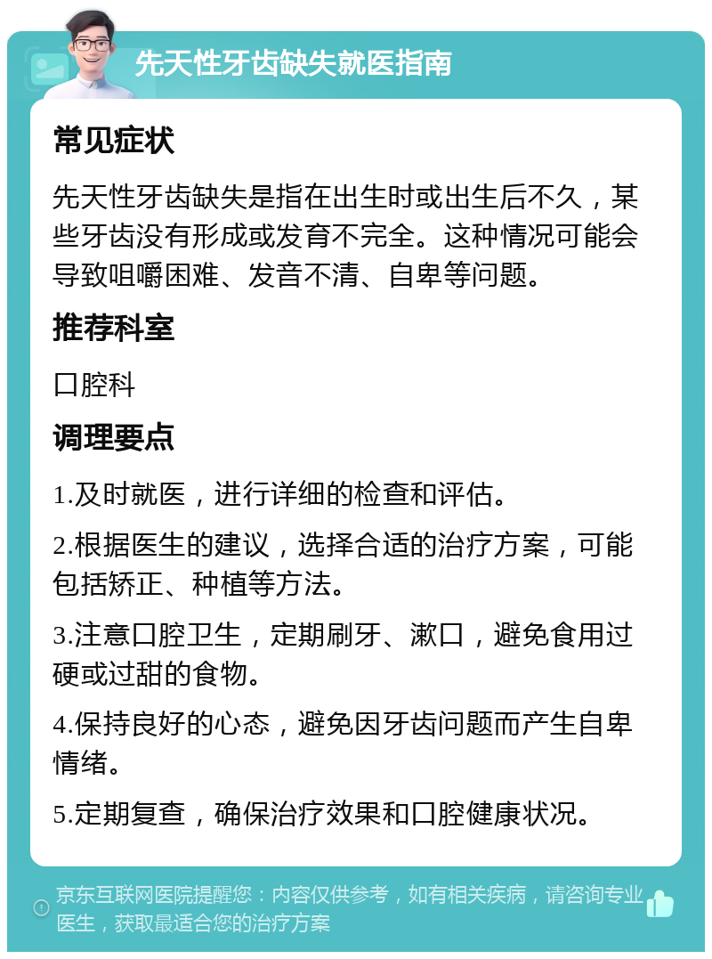 先天性牙齿缺失就医指南 常见症状 先天性牙齿缺失是指在出生时或出生后不久，某些牙齿没有形成或发育不完全。这种情况可能会导致咀嚼困难、发音不清、自卑等问题。 推荐科室 口腔科 调理要点 1.及时就医，进行详细的检查和评估。 2.根据医生的建议，选择合适的治疗方案，可能包括矫正、种植等方法。 3.注意口腔卫生，定期刷牙、漱口，避免食用过硬或过甜的食物。 4.保持良好的心态，避免因牙齿问题而产生自卑情绪。 5.定期复查，确保治疗效果和口腔健康状况。