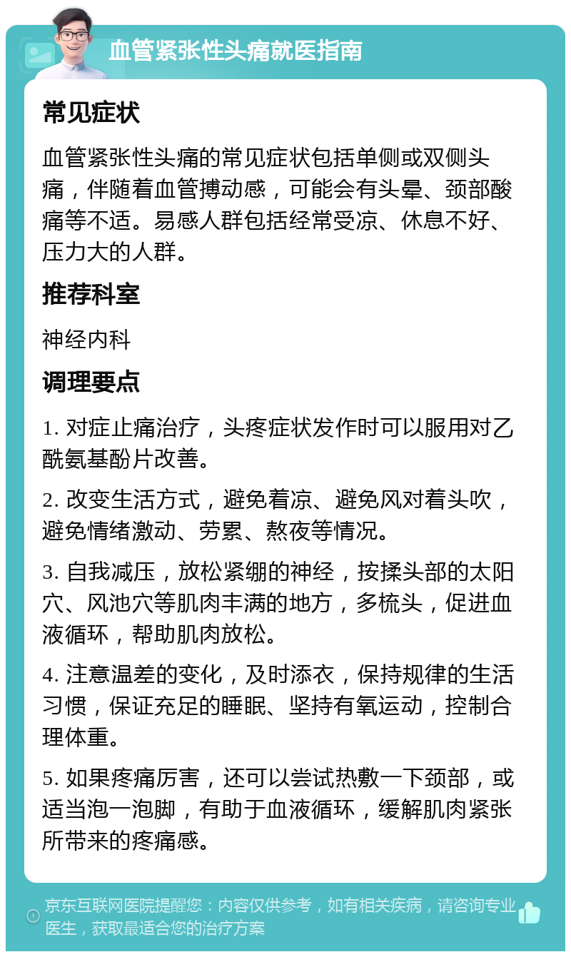 血管紧张性头痛就医指南 常见症状 血管紧张性头痛的常见症状包括单侧或双侧头痛，伴随着血管搏动感，可能会有头晕、颈部酸痛等不适。易感人群包括经常受凉、休息不好、压力大的人群。 推荐科室 神经内科 调理要点 1. 对症止痛治疗，头疼症状发作时可以服用对乙酰氨基酚片改善。 2. 改变生活方式，避免着凉、避免风对着头吹，避免情绪激动、劳累、熬夜等情况。 3. 自我减压，放松紧绷的神经，按揉头部的太阳穴、风池穴等肌肉丰满的地方，多梳头，促进血液循环，帮助肌肉放松。 4. 注意温差的变化，及时添衣，保持规律的生活习惯，保证充足的睡眠、坚持有氧运动，控制合理体重。 5. 如果疼痛厉害，还可以尝试热敷一下颈部，或适当泡一泡脚，有助于血液循环，缓解肌肉紧张所带来的疼痛感。