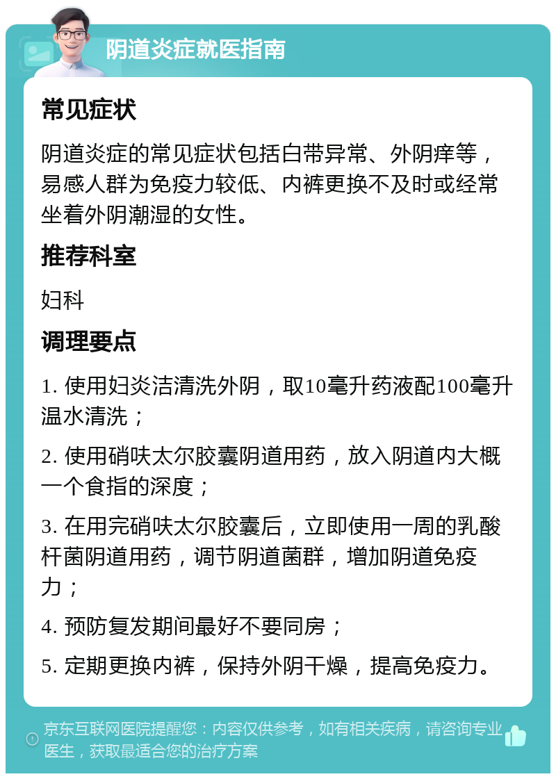 阴道炎症就医指南 常见症状 阴道炎症的常见症状包括白带异常、外阴痒等，易感人群为免疫力较低、内裤更换不及时或经常坐着外阴潮湿的女性。 推荐科室 妇科 调理要点 1. 使用妇炎洁清洗外阴，取10毫升药液配100毫升温水清洗； 2. 使用硝呋太尔胶囊阴道用药，放入阴道内大概一个食指的深度； 3. 在用完硝呋太尔胶囊后，立即使用一周的乳酸杆菌阴道用药，调节阴道菌群，增加阴道免疫力； 4. 预防复发期间最好不要同房； 5. 定期更换内裤，保持外阴干燥，提高免疫力。