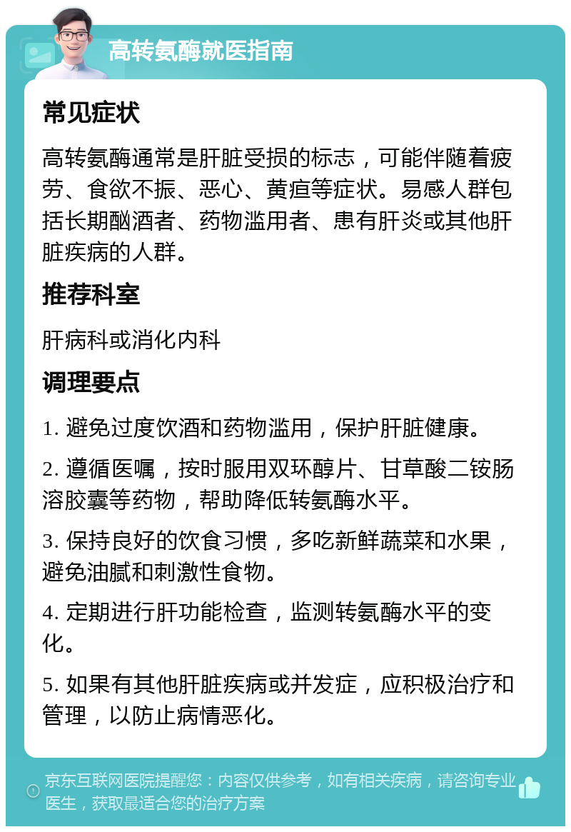 高转氨酶就医指南 常见症状 高转氨酶通常是肝脏受损的标志，可能伴随着疲劳、食欲不振、恶心、黄疸等症状。易感人群包括长期酗酒者、药物滥用者、患有肝炎或其他肝脏疾病的人群。 推荐科室 肝病科或消化内科 调理要点 1. 避免过度饮酒和药物滥用，保护肝脏健康。 2. 遵循医嘱，按时服用双环醇片、甘草酸二铵肠溶胶囊等药物，帮助降低转氨酶水平。 3. 保持良好的饮食习惯，多吃新鲜蔬菜和水果，避免油腻和刺激性食物。 4. 定期进行肝功能检查，监测转氨酶水平的变化。 5. 如果有其他肝脏疾病或并发症，应积极治疗和管理，以防止病情恶化。