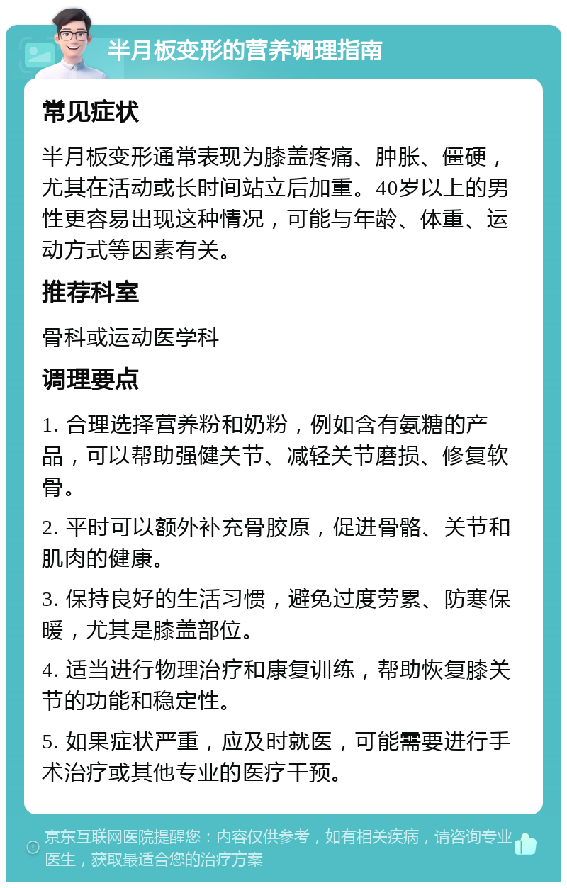 半月板变形的营养调理指南 常见症状 半月板变形通常表现为膝盖疼痛、肿胀、僵硬，尤其在活动或长时间站立后加重。40岁以上的男性更容易出现这种情况，可能与年龄、体重、运动方式等因素有关。 推荐科室 骨科或运动医学科 调理要点 1. 合理选择营养粉和奶粉，例如含有氨糖的产品，可以帮助强健关节、减轻关节磨损、修复软骨。 2. 平时可以额外补充骨胶原，促进骨骼、关节和肌肉的健康。 3. 保持良好的生活习惯，避免过度劳累、防寒保暖，尤其是膝盖部位。 4. 适当进行物理治疗和康复训练，帮助恢复膝关节的功能和稳定性。 5. 如果症状严重，应及时就医，可能需要进行手术治疗或其他专业的医疗干预。