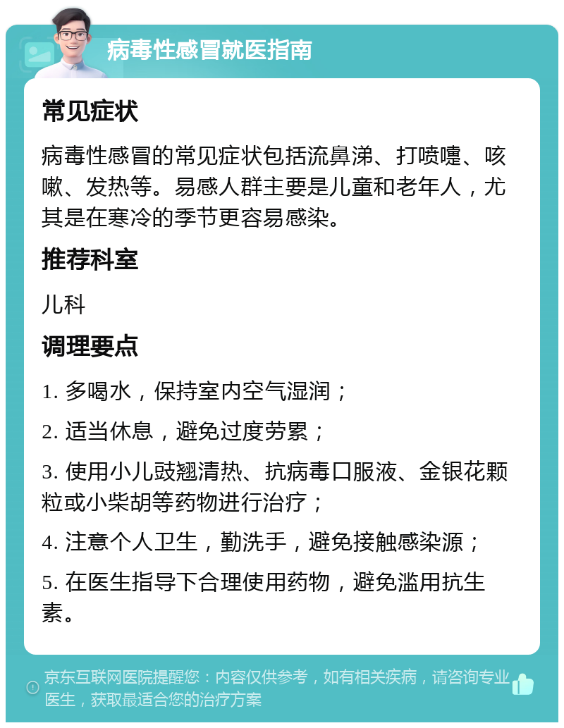 病毒性感冒就医指南 常见症状 病毒性感冒的常见症状包括流鼻涕、打喷嚏、咳嗽、发热等。易感人群主要是儿童和老年人，尤其是在寒冷的季节更容易感染。 推荐科室 儿科 调理要点 1. 多喝水，保持室内空气湿润； 2. 适当休息，避免过度劳累； 3. 使用小儿豉翘清热、抗病毒口服液、金银花颗粒或小柴胡等药物进行治疗； 4. 注意个人卫生，勤洗手，避免接触感染源； 5. 在医生指导下合理使用药物，避免滥用抗生素。