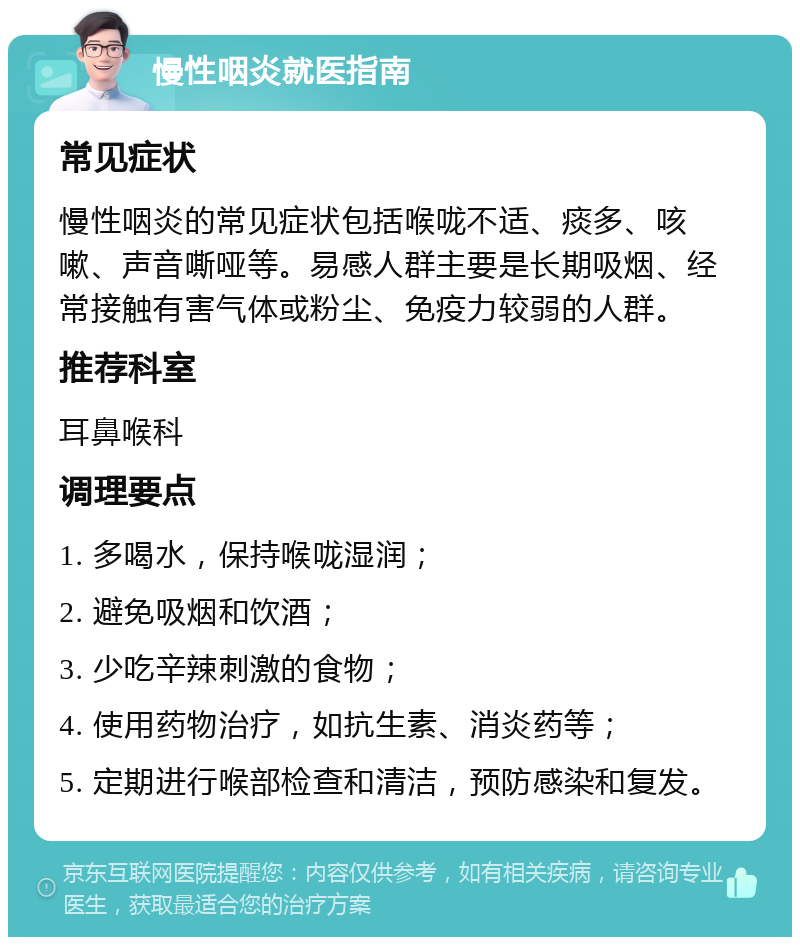 慢性咽炎就医指南 常见症状 慢性咽炎的常见症状包括喉咙不适、痰多、咳嗽、声音嘶哑等。易感人群主要是长期吸烟、经常接触有害气体或粉尘、免疫力较弱的人群。 推荐科室 耳鼻喉科 调理要点 1. 多喝水，保持喉咙湿润； 2. 避免吸烟和饮酒； 3. 少吃辛辣刺激的食物； 4. 使用药物治疗，如抗生素、消炎药等； 5. 定期进行喉部检查和清洁，预防感染和复发。