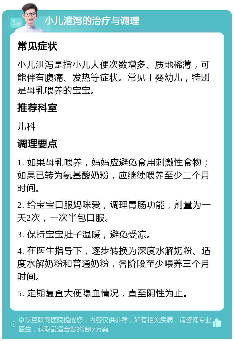 小儿泄泻的治疗与调理 常见症状 小儿泄泻是指小儿大便次数增多、质地稀薄，可能伴有腹痛、发热等症状。常见于婴幼儿，特别是母乳喂养的宝宝。 推荐科室 儿科 调理要点 1. 如果母乳喂养，妈妈应避免食用刺激性食物；如果已转为氨基酸奶粉，应继续喂养至少三个月时间。 2. 给宝宝口服妈咪爱，调理胃肠功能，剂量为一天2次，一次半包口服。 3. 保持宝宝肚子温暖，避免受凉。 4. 在医生指导下，逐步转换为深度水解奶粉、适度水解奶粉和普通奶粉，各阶段至少喂养三个月时间。 5. 定期复查大便隐血情况，直至阴性为止。