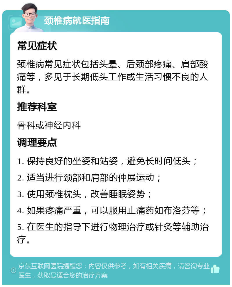 颈椎病就医指南 常见症状 颈椎病常见症状包括头晕、后颈部疼痛、肩部酸痛等，多见于长期低头工作或生活习惯不良的人群。 推荐科室 骨科或神经内科 调理要点 1. 保持良好的坐姿和站姿，避免长时间低头； 2. 适当进行颈部和肩部的伸展运动； 3. 使用颈椎枕头，改善睡眠姿势； 4. 如果疼痛严重，可以服用止痛药如布洛芬等； 5. 在医生的指导下进行物理治疗或针灸等辅助治疗。