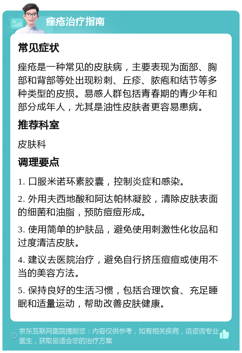 痤疮治疗指南 常见症状 痤疮是一种常见的皮肤病，主要表现为面部、胸部和背部等处出现粉刺、丘疹、脓疱和结节等多种类型的皮损。易感人群包括青春期的青少年和部分成年人，尤其是油性皮肤者更容易患病。 推荐科室 皮肤科 调理要点 1. 口服米诺环素胶囊，控制炎症和感染。 2. 外用夫西地酸和阿达帕林凝胶，清除皮肤表面的细菌和油脂，预防痘痘形成。 3. 使用简单的护肤品，避免使用刺激性化妆品和过度清洁皮肤。 4. 建议去医院治疗，避免自行挤压痘痘或使用不当的美容方法。 5. 保持良好的生活习惯，包括合理饮食、充足睡眠和适量运动，帮助改善皮肤健康。