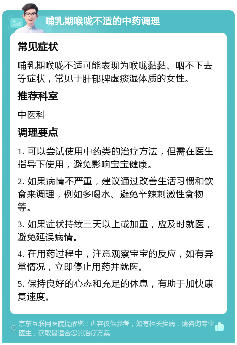 哺乳期喉咙不适的中药调理 常见症状 哺乳期喉咙不适可能表现为喉咙黏黏、咽不下去等症状，常见于肝郁脾虚痰湿体质的女性。 推荐科室 中医科 调理要点 1. 可以尝试使用中药类的治疗方法，但需在医生指导下使用，避免影响宝宝健康。 2. 如果病情不严重，建议通过改善生活习惯和饮食来调理，例如多喝水、避免辛辣刺激性食物等。 3. 如果症状持续三天以上或加重，应及时就医，避免延误病情。 4. 在用药过程中，注意观察宝宝的反应，如有异常情况，立即停止用药并就医。 5. 保持良好的心态和充足的休息，有助于加快康复速度。