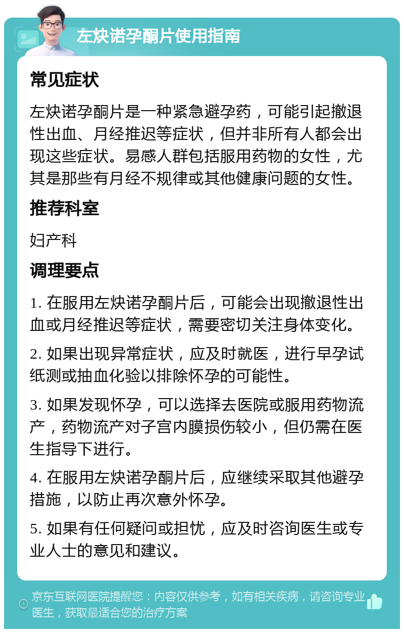 左炔诺孕酮片使用指南 常见症状 左炔诺孕酮片是一种紧急避孕药，可能引起撤退性出血、月经推迟等症状，但并非所有人都会出现这些症状。易感人群包括服用药物的女性，尤其是那些有月经不规律或其他健康问题的女性。 推荐科室 妇产科 调理要点 1. 在服用左炔诺孕酮片后，可能会出现撤退性出血或月经推迟等症状，需要密切关注身体变化。 2. 如果出现异常症状，应及时就医，进行早孕试纸测或抽血化验以排除怀孕的可能性。 3. 如果发现怀孕，可以选择去医院或服用药物流产，药物流产对子宫内膜损伤较小，但仍需在医生指导下进行。 4. 在服用左炔诺孕酮片后，应继续采取其他避孕措施，以防止再次意外怀孕。 5. 如果有任何疑问或担忧，应及时咨询医生或专业人士的意见和建议。