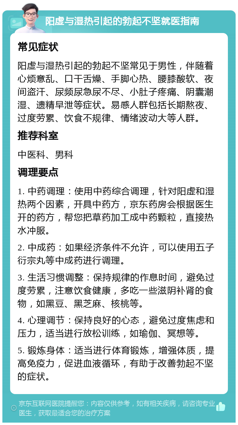 阳虚与湿热引起的勃起不坚就医指南 常见症状 阳虚与湿热引起的勃起不坚常见于男性，伴随着心烦意乱、口干舌燥、手脚心热、腰膝酸软、夜间盗汗、尿频尿急尿不尽、小肚子疼痛、阴囊潮湿、遗精早泄等症状。易感人群包括长期熬夜、过度劳累、饮食不规律、情绪波动大等人群。 推荐科室 中医科、男科 调理要点 1. 中药调理：使用中药综合调理，针对阳虚和湿热两个因素，开具中药方，京东药房会根据医生开的药方，帮您把草药加工成中药颗粒，直接热水冲服。 2. 中成药：如果经济条件不允许，可以使用五子衍宗丸等中成药进行调理。 3. 生活习惯调整：保持规律的作息时间，避免过度劳累，注意饮食健康，多吃一些滋阴补肾的食物，如黑豆、黑芝麻、核桃等。 4. 心理调节：保持良好的心态，避免过度焦虑和压力，适当进行放松训练，如瑜伽、冥想等。 5. 锻炼身体：适当进行体育锻炼，增强体质，提高免疫力，促进血液循环，有助于改善勃起不坚的症状。