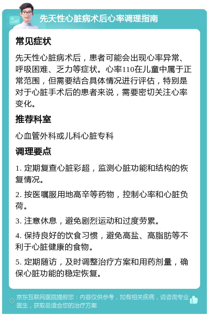 先天性心脏病术后心率调理指南 常见症状 先天性心脏病术后，患者可能会出现心率异常、呼吸困难、乏力等症状。心率110在儿童中属于正常范围，但需要结合具体情况进行评估，特别是对于心脏手术后的患者来说，需要密切关注心率变化。 推荐科室 心血管外科或儿科心脏专科 调理要点 1. 定期复查心脏彩超，监测心脏功能和结构的恢复情况。 2. 按医嘱服用地高辛等药物，控制心率和心脏负荷。 3. 注意休息，避免剧烈运动和过度劳累。 4. 保持良好的饮食习惯，避免高盐、高脂肪等不利于心脏健康的食物。 5. 定期随访，及时调整治疗方案和用药剂量，确保心脏功能的稳定恢复。