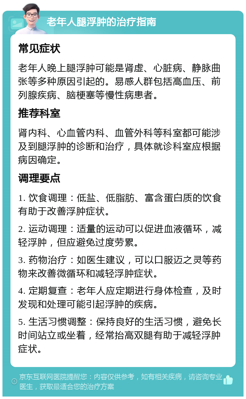 老年人腿浮肿的治疗指南 常见症状 老年人晚上腿浮肿可能是肾虚、心脏病、静脉曲张等多种原因引起的。易感人群包括高血压、前列腺疾病、脑梗塞等慢性病患者。 推荐科室 肾内科、心血管内科、血管外科等科室都可能涉及到腿浮肿的诊断和治疗，具体就诊科室应根据病因确定。 调理要点 1. 饮食调理：低盐、低脂肪、富含蛋白质的饮食有助于改善浮肿症状。 2. 运动调理：适量的运动可以促进血液循环，减轻浮肿，但应避免过度劳累。 3. 药物治疗：如医生建议，可以口服迈之灵等药物来改善微循环和减轻浮肿症状。 4. 定期复查：老年人应定期进行身体检查，及时发现和处理可能引起浮肿的疾病。 5. 生活习惯调整：保持良好的生活习惯，避免长时间站立或坐着，经常抬高双腿有助于减轻浮肿症状。