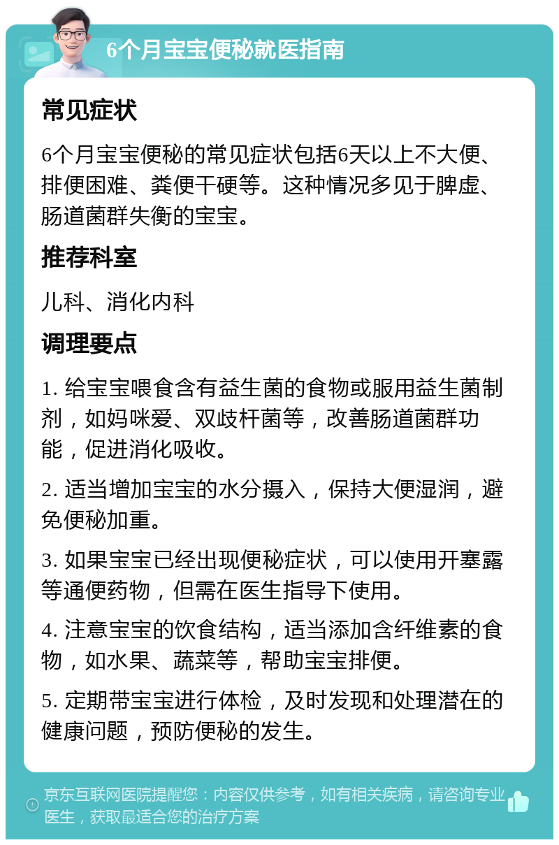 6个月宝宝便秘就医指南 常见症状 6个月宝宝便秘的常见症状包括6天以上不大便、排便困难、粪便干硬等。这种情况多见于脾虚、肠道菌群失衡的宝宝。 推荐科室 儿科、消化内科 调理要点 1. 给宝宝喂食含有益生菌的食物或服用益生菌制剂，如妈咪爱、双歧杆菌等，改善肠道菌群功能，促进消化吸收。 2. 适当增加宝宝的水分摄入，保持大便湿润，避免便秘加重。 3. 如果宝宝已经出现便秘症状，可以使用开塞露等通便药物，但需在医生指导下使用。 4. 注意宝宝的饮食结构，适当添加含纤维素的食物，如水果、蔬菜等，帮助宝宝排便。 5. 定期带宝宝进行体检，及时发现和处理潜在的健康问题，预防便秘的发生。