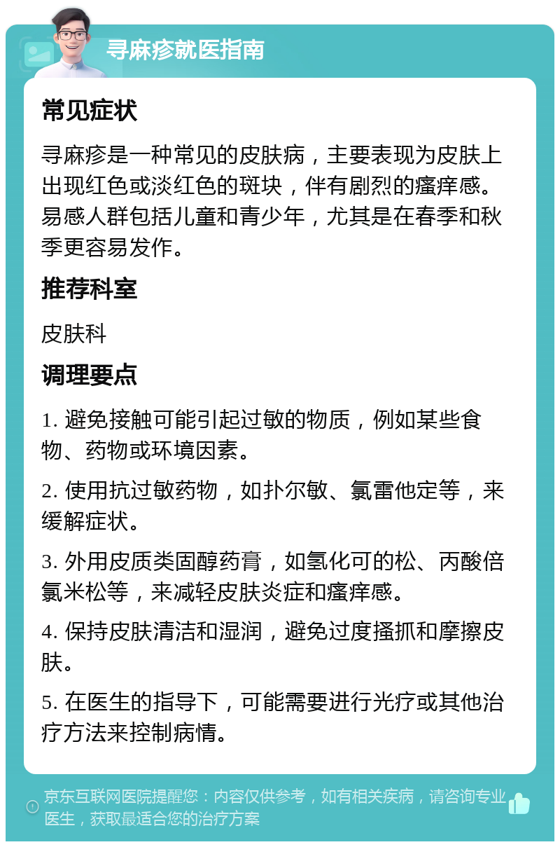 寻麻疹就医指南 常见症状 寻麻疹是一种常见的皮肤病，主要表现为皮肤上出现红色或淡红色的斑块，伴有剧烈的瘙痒感。易感人群包括儿童和青少年，尤其是在春季和秋季更容易发作。 推荐科室 皮肤科 调理要点 1. 避免接触可能引起过敏的物质，例如某些食物、药物或环境因素。 2. 使用抗过敏药物，如扑尔敏、氯雷他定等，来缓解症状。 3. 外用皮质类固醇药膏，如氢化可的松、丙酸倍氯米松等，来减轻皮肤炎症和瘙痒感。 4. 保持皮肤清洁和湿润，避免过度搔抓和摩擦皮肤。 5. 在医生的指导下，可能需要进行光疗或其他治疗方法来控制病情。