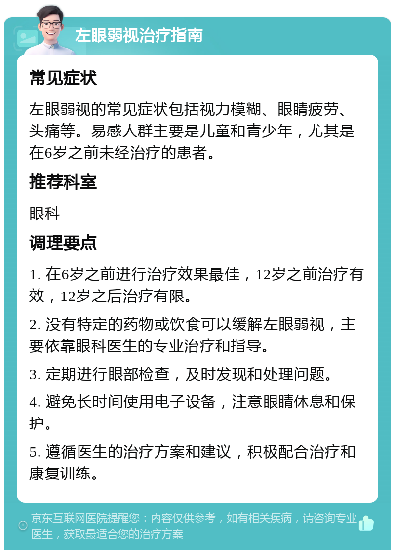 左眼弱视治疗指南 常见症状 左眼弱视的常见症状包括视力模糊、眼睛疲劳、头痛等。易感人群主要是儿童和青少年，尤其是在6岁之前未经治疗的患者。 推荐科室 眼科 调理要点 1. 在6岁之前进行治疗效果最佳，12岁之前治疗有效，12岁之后治疗有限。 2. 没有特定的药物或饮食可以缓解左眼弱视，主要依靠眼科医生的专业治疗和指导。 3. 定期进行眼部检查，及时发现和处理问题。 4. 避免长时间使用电子设备，注意眼睛休息和保护。 5. 遵循医生的治疗方案和建议，积极配合治疗和康复训练。