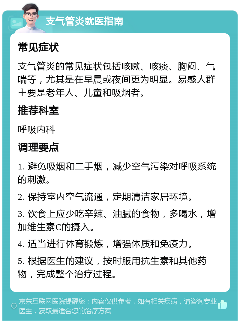 支气管炎就医指南 常见症状 支气管炎的常见症状包括咳嗽、咳痰、胸闷、气喘等，尤其是在早晨或夜间更为明显。易感人群主要是老年人、儿童和吸烟者。 推荐科室 呼吸内科 调理要点 1. 避免吸烟和二手烟，减少空气污染对呼吸系统的刺激。 2. 保持室内空气流通，定期清洁家居环境。 3. 饮食上应少吃辛辣、油腻的食物，多喝水，增加维生素C的摄入。 4. 适当进行体育锻炼，增强体质和免疫力。 5. 根据医生的建议，按时服用抗生素和其他药物，完成整个治疗过程。