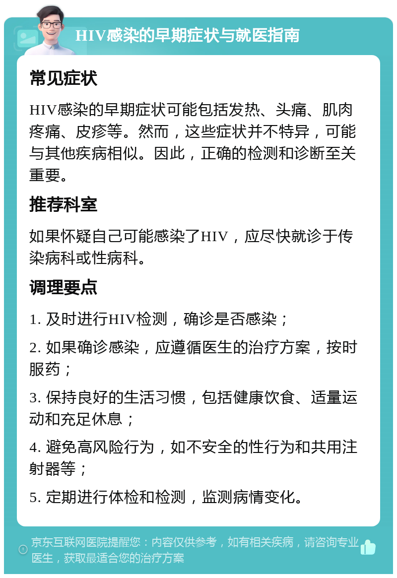 HIV感染的早期症状与就医指南 常见症状 HIV感染的早期症状可能包括发热、头痛、肌肉疼痛、皮疹等。然而，这些症状并不特异，可能与其他疾病相似。因此，正确的检测和诊断至关重要。 推荐科室 如果怀疑自己可能感染了HIV，应尽快就诊于传染病科或性病科。 调理要点 1. 及时进行HIV检测，确诊是否感染； 2. 如果确诊感染，应遵循医生的治疗方案，按时服药； 3. 保持良好的生活习惯，包括健康饮食、适量运动和充足休息； 4. 避免高风险行为，如不安全的性行为和共用注射器等； 5. 定期进行体检和检测，监测病情变化。