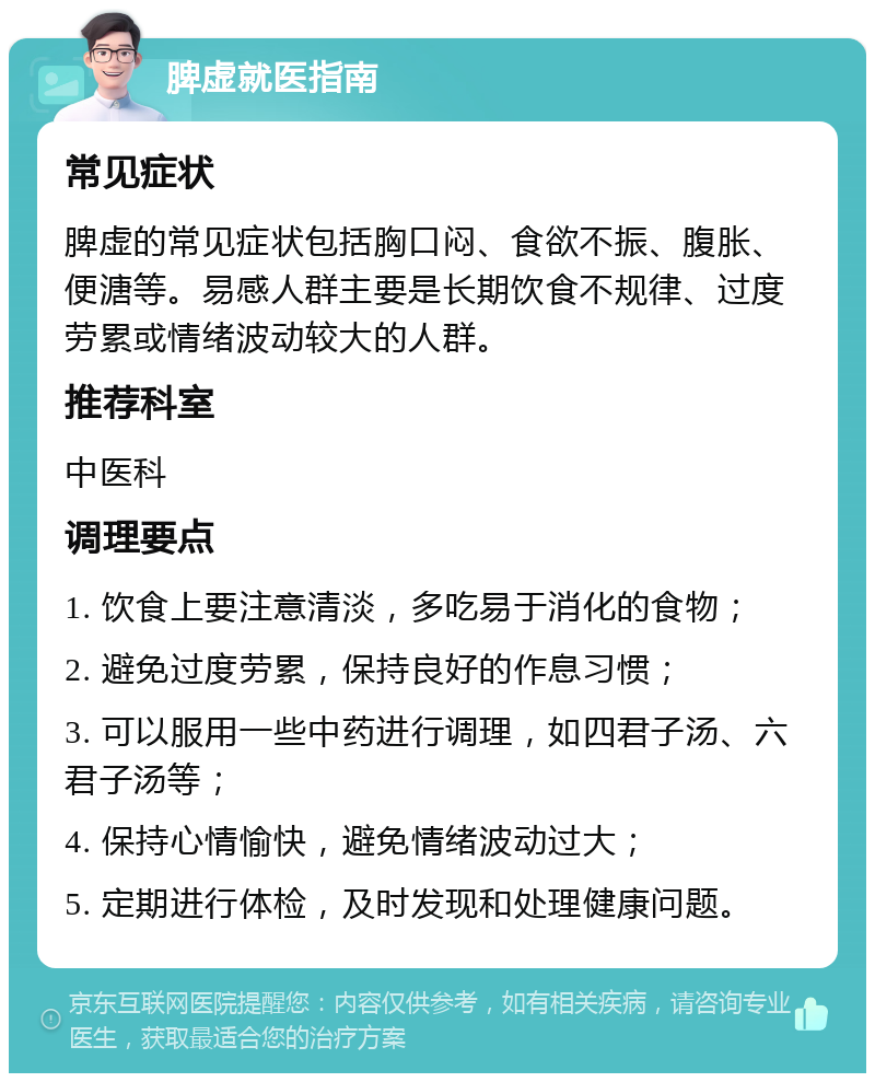 脾虚就医指南 常见症状 脾虚的常见症状包括胸口闷、食欲不振、腹胀、便溏等。易感人群主要是长期饮食不规律、过度劳累或情绪波动较大的人群。 推荐科室 中医科 调理要点 1. 饮食上要注意清淡，多吃易于消化的食物； 2. 避免过度劳累，保持良好的作息习惯； 3. 可以服用一些中药进行调理，如四君子汤、六君子汤等； 4. 保持心情愉快，避免情绪波动过大； 5. 定期进行体检，及时发现和处理健康问题。