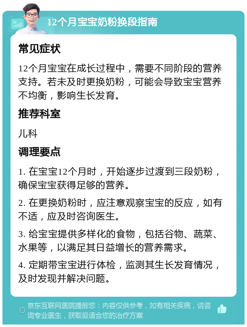 12个月宝宝奶粉换段指南 常见症状 12个月宝宝在成长过程中，需要不同阶段的营养支持。若未及时更换奶粉，可能会导致宝宝营养不均衡，影响生长发育。 推荐科室 儿科 调理要点 1. 在宝宝12个月时，开始逐步过渡到三段奶粉，确保宝宝获得足够的营养。 2. 在更换奶粉时，应注意观察宝宝的反应，如有不适，应及时咨询医生。 3. 给宝宝提供多样化的食物，包括谷物、蔬菜、水果等，以满足其日益增长的营养需求。 4. 定期带宝宝进行体检，监测其生长发育情况，及时发现并解决问题。