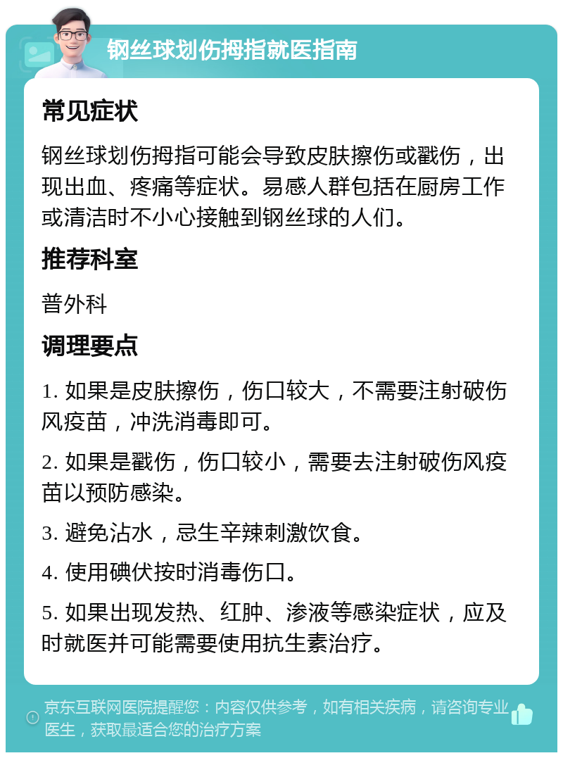 钢丝球划伤拇指就医指南 常见症状 钢丝球划伤拇指可能会导致皮肤擦伤或戳伤，出现出血、疼痛等症状。易感人群包括在厨房工作或清洁时不小心接触到钢丝球的人们。 推荐科室 普外科 调理要点 1. 如果是皮肤擦伤，伤口较大，不需要注射破伤风疫苗，冲洗消毒即可。 2. 如果是戳伤，伤口较小，需要去注射破伤风疫苗以预防感染。 3. 避免沾水，忌生辛辣刺激饮食。 4. 使用碘伏按时消毒伤口。 5. 如果出现发热、红肿、渗液等感染症状，应及时就医并可能需要使用抗生素治疗。