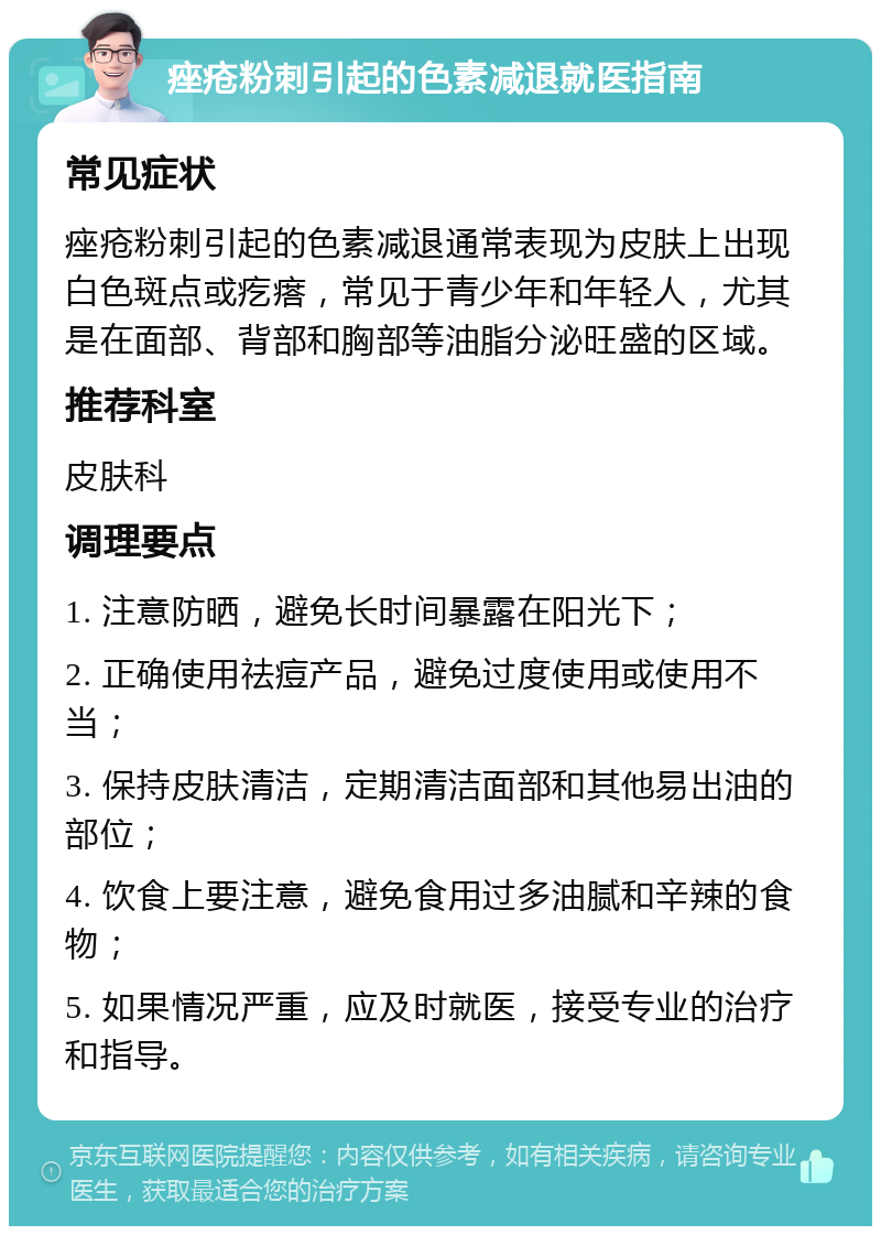 痤疮粉刺引起的色素减退就医指南 常见症状 痤疮粉刺引起的色素减退通常表现为皮肤上出现白色斑点或疙瘩，常见于青少年和年轻人，尤其是在面部、背部和胸部等油脂分泌旺盛的区域。 推荐科室 皮肤科 调理要点 1. 注意防晒，避免长时间暴露在阳光下； 2. 正确使用祛痘产品，避免过度使用或使用不当； 3. 保持皮肤清洁，定期清洁面部和其他易出油的部位； 4. 饮食上要注意，避免食用过多油腻和辛辣的食物； 5. 如果情况严重，应及时就医，接受专业的治疗和指导。