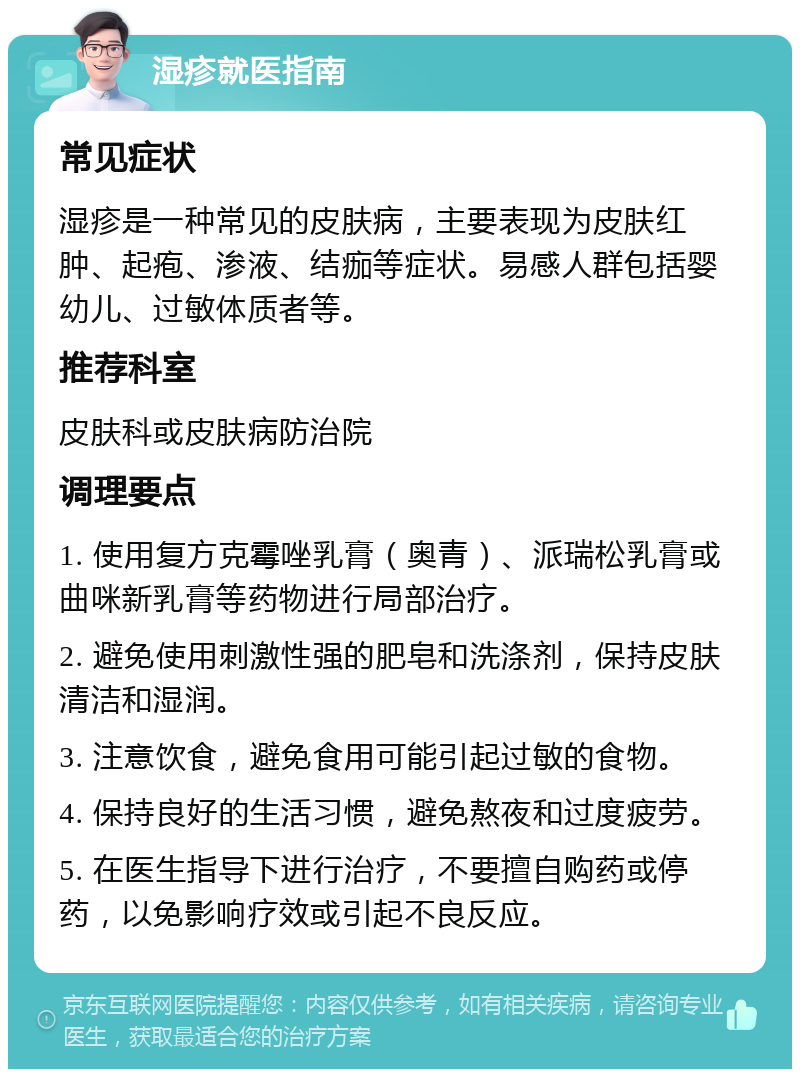 湿疹就医指南 常见症状 湿疹是一种常见的皮肤病，主要表现为皮肤红肿、起疱、渗液、结痂等症状。易感人群包括婴幼儿、过敏体质者等。 推荐科室 皮肤科或皮肤病防治院 调理要点 1. 使用复方克霉唑乳膏（奥青）、派瑞松乳膏或曲咪新乳膏等药物进行局部治疗。 2. 避免使用刺激性强的肥皂和洗涤剂，保持皮肤清洁和湿润。 3. 注意饮食，避免食用可能引起过敏的食物。 4. 保持良好的生活习惯，避免熬夜和过度疲劳。 5. 在医生指导下进行治疗，不要擅自购药或停药，以免影响疗效或引起不良反应。