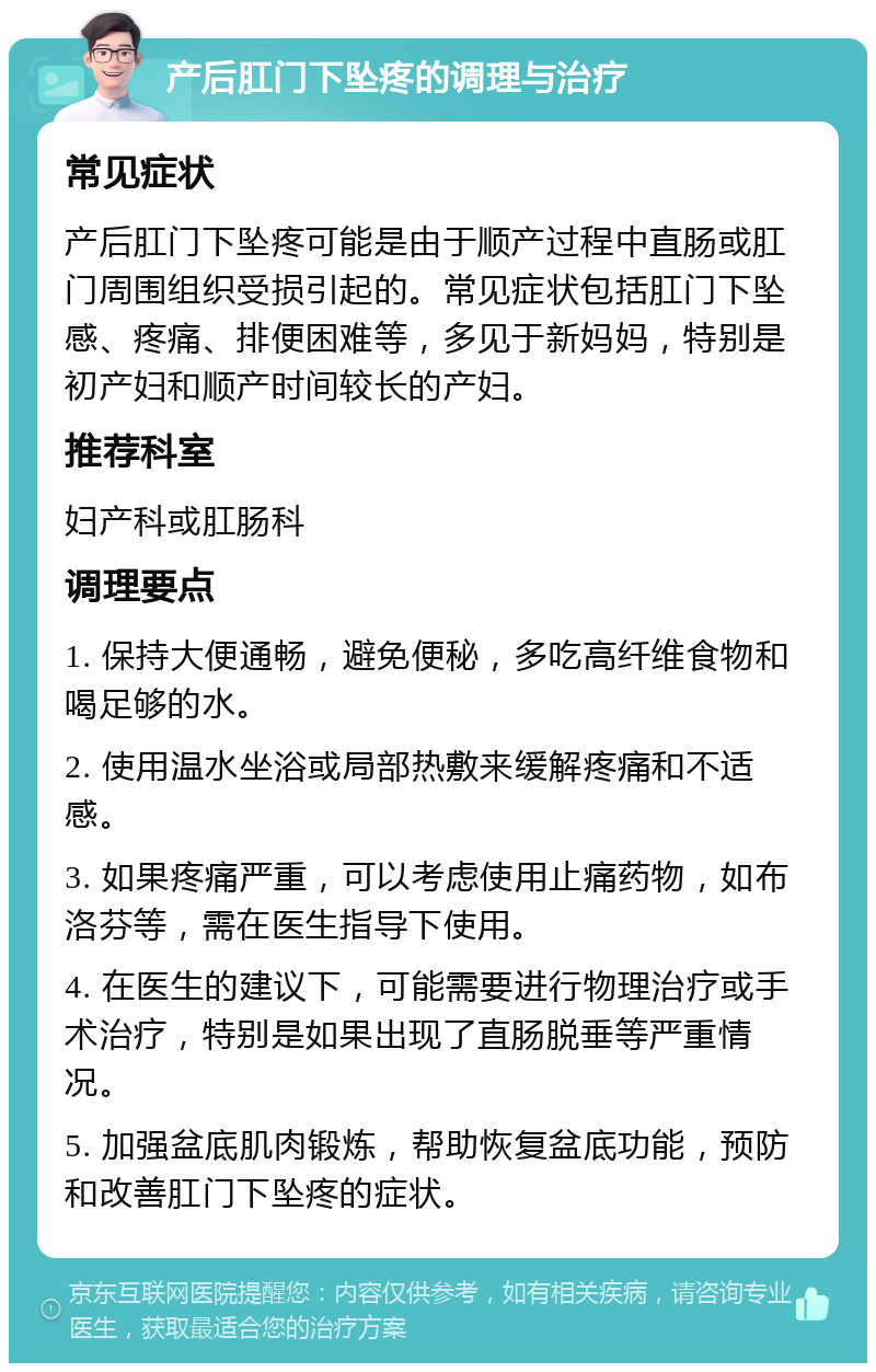 产后肛门下坠疼的调理与治疗 常见症状 产后肛门下坠疼可能是由于顺产过程中直肠或肛门周围组织受损引起的。常见症状包括肛门下坠感、疼痛、排便困难等，多见于新妈妈，特别是初产妇和顺产时间较长的产妇。 推荐科室 妇产科或肛肠科 调理要点 1. 保持大便通畅，避免便秘，多吃高纤维食物和喝足够的水。 2. 使用温水坐浴或局部热敷来缓解疼痛和不适感。 3. 如果疼痛严重，可以考虑使用止痛药物，如布洛芬等，需在医生指导下使用。 4. 在医生的建议下，可能需要进行物理治疗或手术治疗，特别是如果出现了直肠脱垂等严重情况。 5. 加强盆底肌肉锻炼，帮助恢复盆底功能，预防和改善肛门下坠疼的症状。