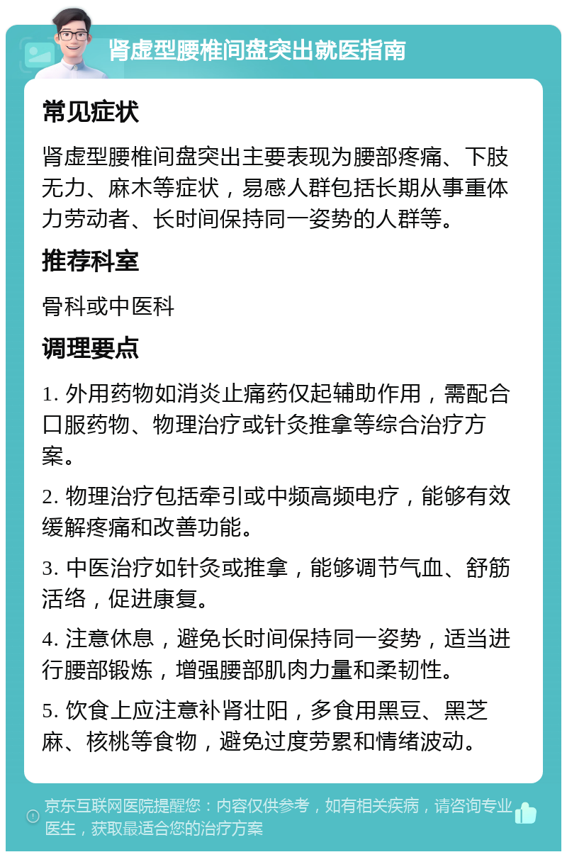 肾虚型腰椎间盘突出就医指南 常见症状 肾虚型腰椎间盘突出主要表现为腰部疼痛、下肢无力、麻木等症状，易感人群包括长期从事重体力劳动者、长时间保持同一姿势的人群等。 推荐科室 骨科或中医科 调理要点 1. 外用药物如消炎止痛药仅起辅助作用，需配合口服药物、物理治疗或针灸推拿等综合治疗方案。 2. 物理治疗包括牵引或中频高频电疗，能够有效缓解疼痛和改善功能。 3. 中医治疗如针灸或推拿，能够调节气血、舒筋活络，促进康复。 4. 注意休息，避免长时间保持同一姿势，适当进行腰部锻炼，增强腰部肌肉力量和柔韧性。 5. 饮食上应注意补肾壮阳，多食用黑豆、黑芝麻、核桃等食物，避免过度劳累和情绪波动。