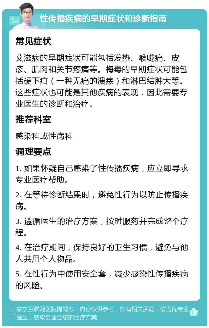 性传播疾病的早期症状和诊断指南 常见症状 艾滋病的早期症状可能包括发热、喉咙痛、皮疹、肌肉和关节疼痛等。梅毒的早期症状可能包括硬下疳（一种无痛的溃疡）和淋巴结肿大等。这些症状也可能是其他疾病的表现，因此需要专业医生的诊断和治疗。 推荐科室 感染科或性病科 调理要点 1. 如果怀疑自己感染了性传播疾病，应立即寻求专业医疗帮助。 2. 在等待诊断结果时，避免性行为以防止传播疾病。 3. 遵循医生的治疗方案，按时服药并完成整个疗程。 4. 在治疗期间，保持良好的卫生习惯，避免与他人共用个人物品。 5. 在性行为中使用安全套，减少感染性传播疾病的风险。