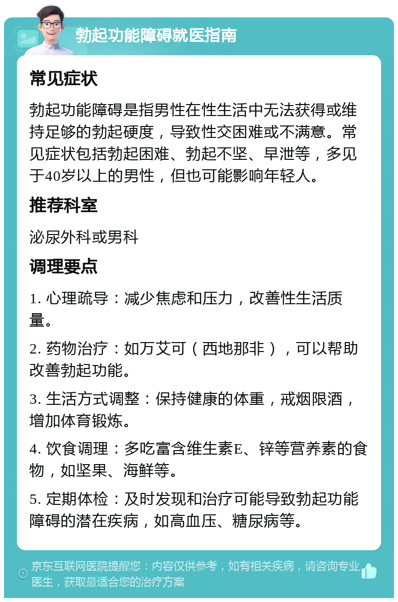 勃起功能障碍就医指南 常见症状 勃起功能障碍是指男性在性生活中无法获得或维持足够的勃起硬度，导致性交困难或不满意。常见症状包括勃起困难、勃起不坚、早泄等，多见于40岁以上的男性，但也可能影响年轻人。 推荐科室 泌尿外科或男科 调理要点 1. 心理疏导：减少焦虑和压力，改善性生活质量。 2. 药物治疗：如万艾可（西地那非），可以帮助改善勃起功能。 3. 生活方式调整：保持健康的体重，戒烟限酒，增加体育锻炼。 4. 饮食调理：多吃富含维生素E、锌等营养素的食物，如坚果、海鲜等。 5. 定期体检：及时发现和治疗可能导致勃起功能障碍的潜在疾病，如高血压、糖尿病等。